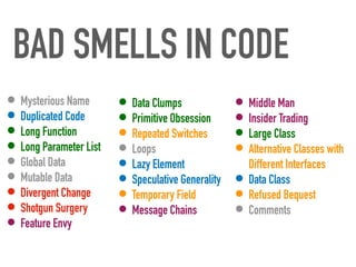 BAD SMELLS IN CODE
• Mysterious Name


• Duplicated Code


• Long Function


• Long Parameter List


• Global Data


• Mutable Data


• Divergent Change


• Shotgun Surgery


• Feature Envy
• Middle Man


• Insider Trading


• Large Class


• Alternative Classes with
Different Interfaces


• Data Class


• Refused Bequest


• Comments
• Data Clumps


• Primitive Obsession


• Repeated Switches


• Loops


• Lazy Element


• Speculative Generality


• Temporary Field


• Message Chains
 