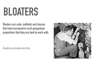 BLOATERS
Bloaters are code, methods and classes
that have increased to such gargantuan
proportions that they are hard to work with.
Usually accumulate over time
 