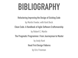 BIBLIOGRAPHY
Refactoring Improving the Design of Existing Code


by Martin Fowler, with Kent Beck


Clean Code: A Handbook of Agile Software Craftsmanship
 
by Robert C. Martin


The Pragmatic Programmer: From Journeyman to Master


by Andy Hunt


Head First Design Patterns


by Eric Freeman
 