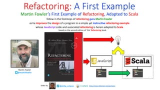 Refactoring: A First Example
Martin Fowler’s First Example of Refactoring, Adapted to Scala
follow in the footsteps of refactoring guru Martin Fowler
as he improves the design of a program in a simple yet instructive refactoring example
whose JavaScript code and associated refactoring is herein adapted to Scala
based on the second edition of ‘the’ Refactoring book
Martin Fowler
@martinfowler
@philip_schwarz
slides by https://www.slideshare.net/pjschwarz
 