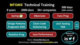 Technical Training
500 days
(200+ online)
2000 devs
8 years 50+ companies
Reach out
to me:
Hibernate
Spring Func Prog
Java Performance
Reactive Prog
Design Patterns
Pragmatic DDD
Clean Code
Refactoring
Unit Testing
TDD
any
lang
@victorrentea
Intense
More: VictorRentea.ro
Workshops: victorrentea.teachable.com
 