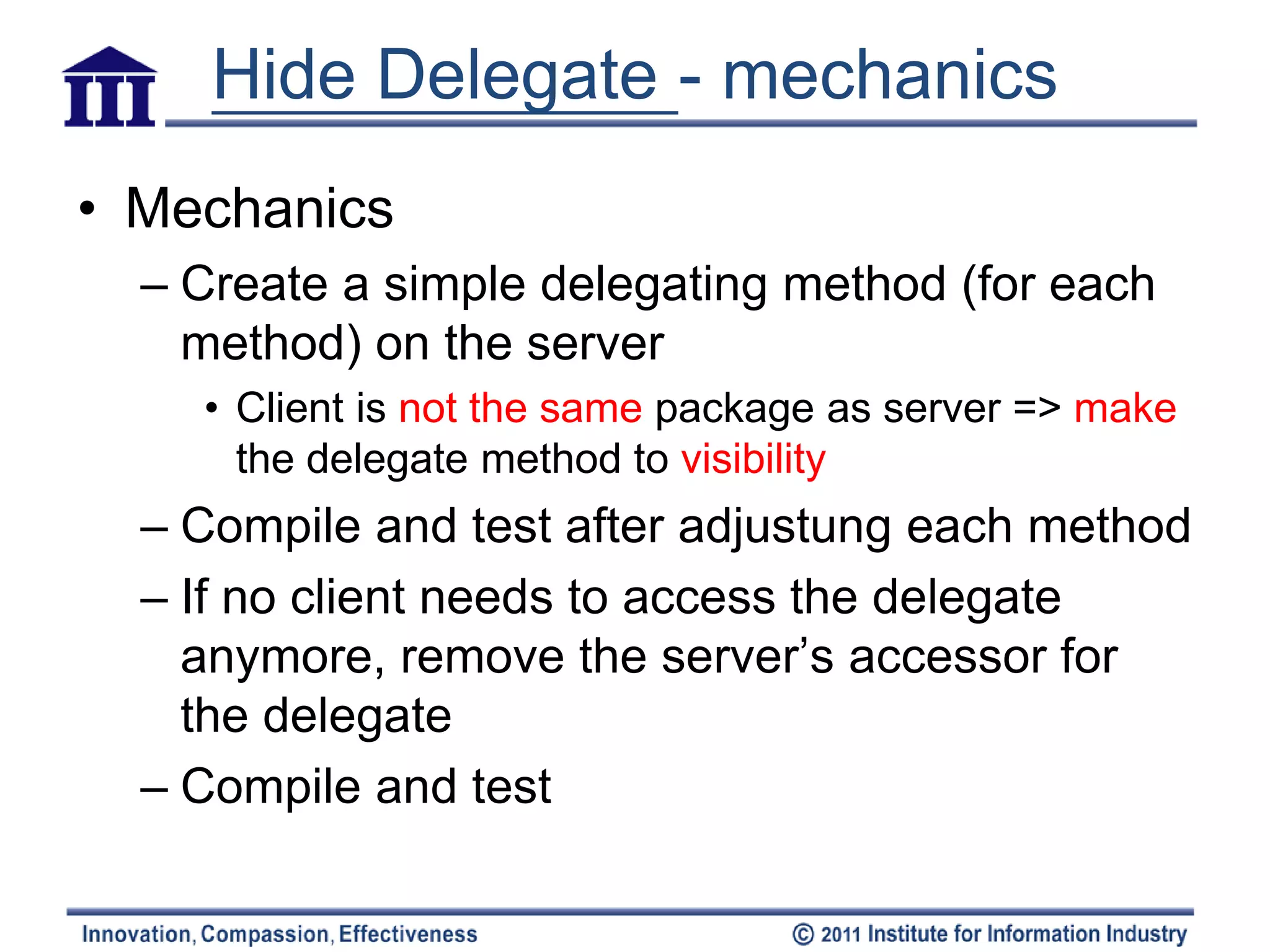 Hide Delegate - mechanics
• Mechanics
  – Create a simple delegating method (for each
    method) on the server
    • Client is not the same package as server => make
      the delegate method to visibility
  – Compile and test after adjustung each method
  – If no client needs to access the delegate
    anymore, remove the server’s accessor for
    the delegate
  – Compile and test
 
