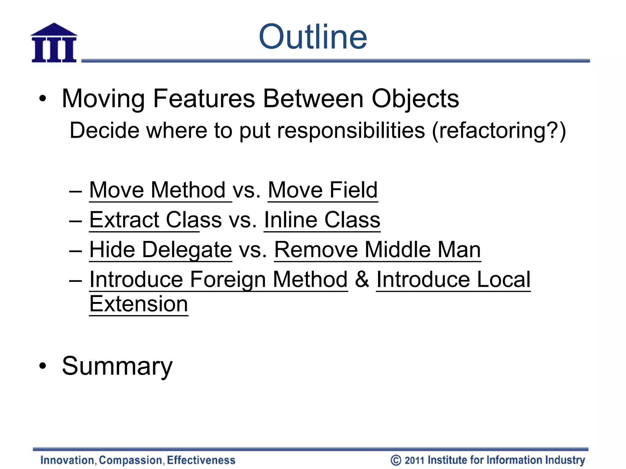 Outline
• Moving Features Between Objects
  Decide where to put responsibilities (refactoring?)

  –   Move Method vs. Move Field
  –   Extract Class vs. Inline Class
  –   Hide Delegate vs. Remove Middle Man
  –   Introduce Foreign Method & Introduce Local
      Extension

• Summary
 
