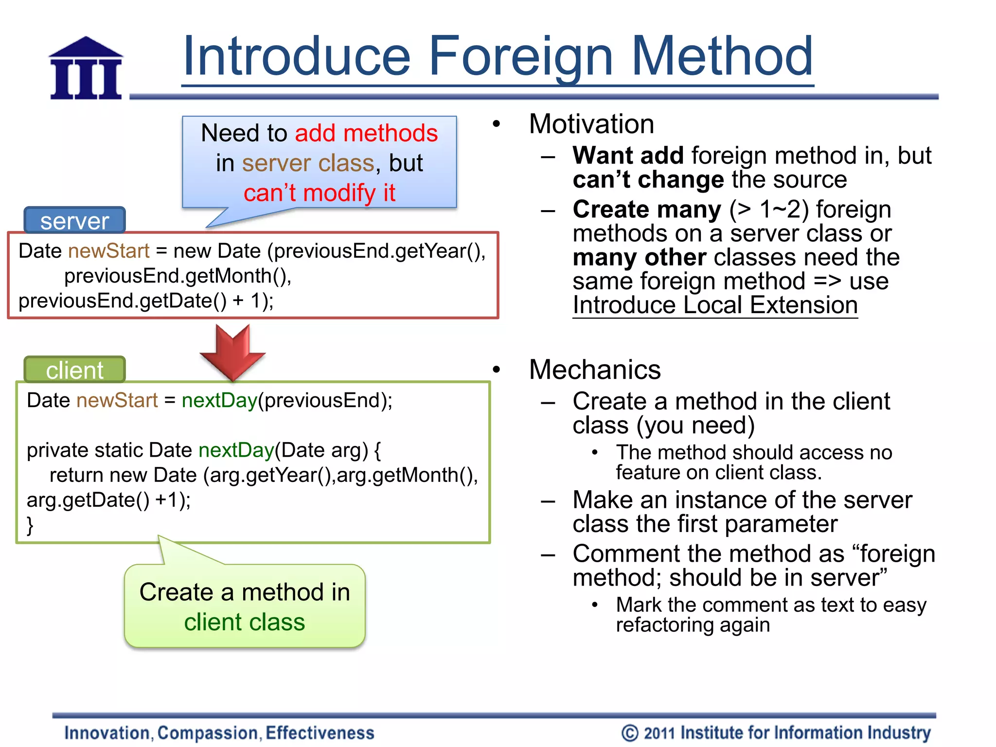 Introduce Foreign Method
                  Need to add methods               • Motivation
                   in server class, but                – Want add foreign method in, but
                                                         can’t change the source
                      can’t modify it
  server                                               – Create many (> 1~2) foreign
                                                         methods on a server class or
Date newStart = new Date (previousEnd.getYear(),         many other classes need the
     previousEnd.getMonth(),                             same foreign method => use
previousEnd.getDate() + 1);                              Introduce Local Extension

  client                                            • Mechanics
Date newStart = nextDay(previousEnd);                  – Create a method in the client
                                                         class (you need)
private static Date nextDay(Date arg) {                    • The method should access no
   return new Date (arg.getYear(),arg.getMonth(),            feature on client class.
arg.getDate() +1);                                     – Make an instance of the server
}                                                        class the first parameter
                                                       – Comment the method as “foreign
                                                         method; should be in server”
            Create a method in                             • Mark the comment as text to easy
               client class                                  refactoring again
 