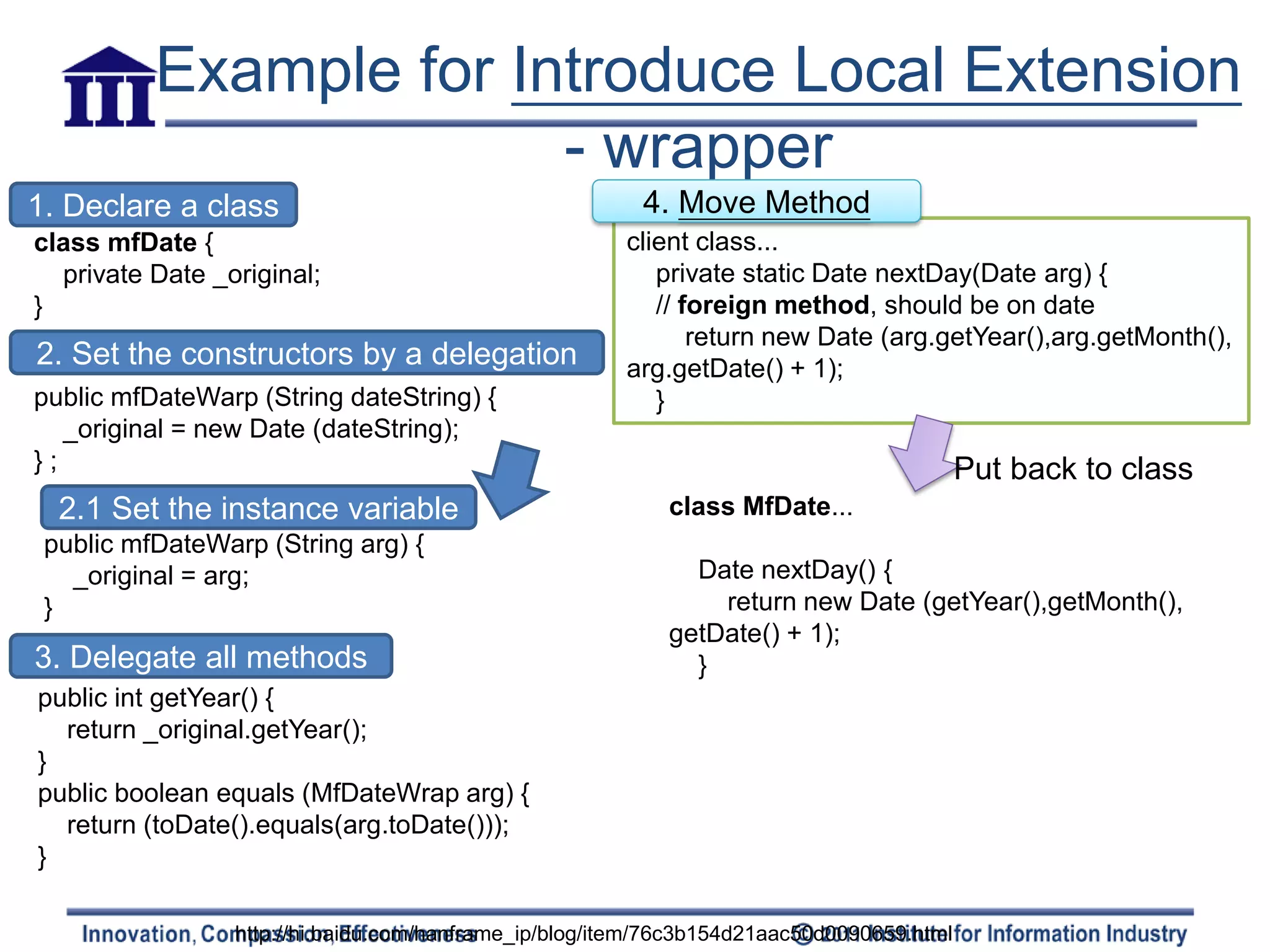 Example for Introduce Local Extension
                        - wrapper
1. Declare a class                                       4. Move Method
class mfDate {                                         client class...
  private Date _original;                                 private static Date nextDay(Date arg) {
}                                                         // foreign method, should be on date
                                                              return new Date (arg.getYear(),arg.getMonth(),
2. Set the constructors by a delegation                arg.getDate() + 1);
public mfDateWarp (String dateString) {                   }
   _original = new Date (dateString);
};                                                                                         Put back to class
  2.1 Set the instance variable                            class MfDate...
 public mfDateWarp (String arg) {
   _original = arg;                                          Date nextDay() {
 }                                                             return new Date (getYear(),getMonth(),
                                                           getDate() + 1);
3. Delegate all methods                                      }
public int getYear() {
  return _original.getYear();
}
public boolean equals (MfDateWrap arg) {
  return (toDate().equals(arg.toDate()));
}

                 http://hi.baidu.com/hanframe_ip/blog/item/76c3b154d21aac50d0090659.html
 