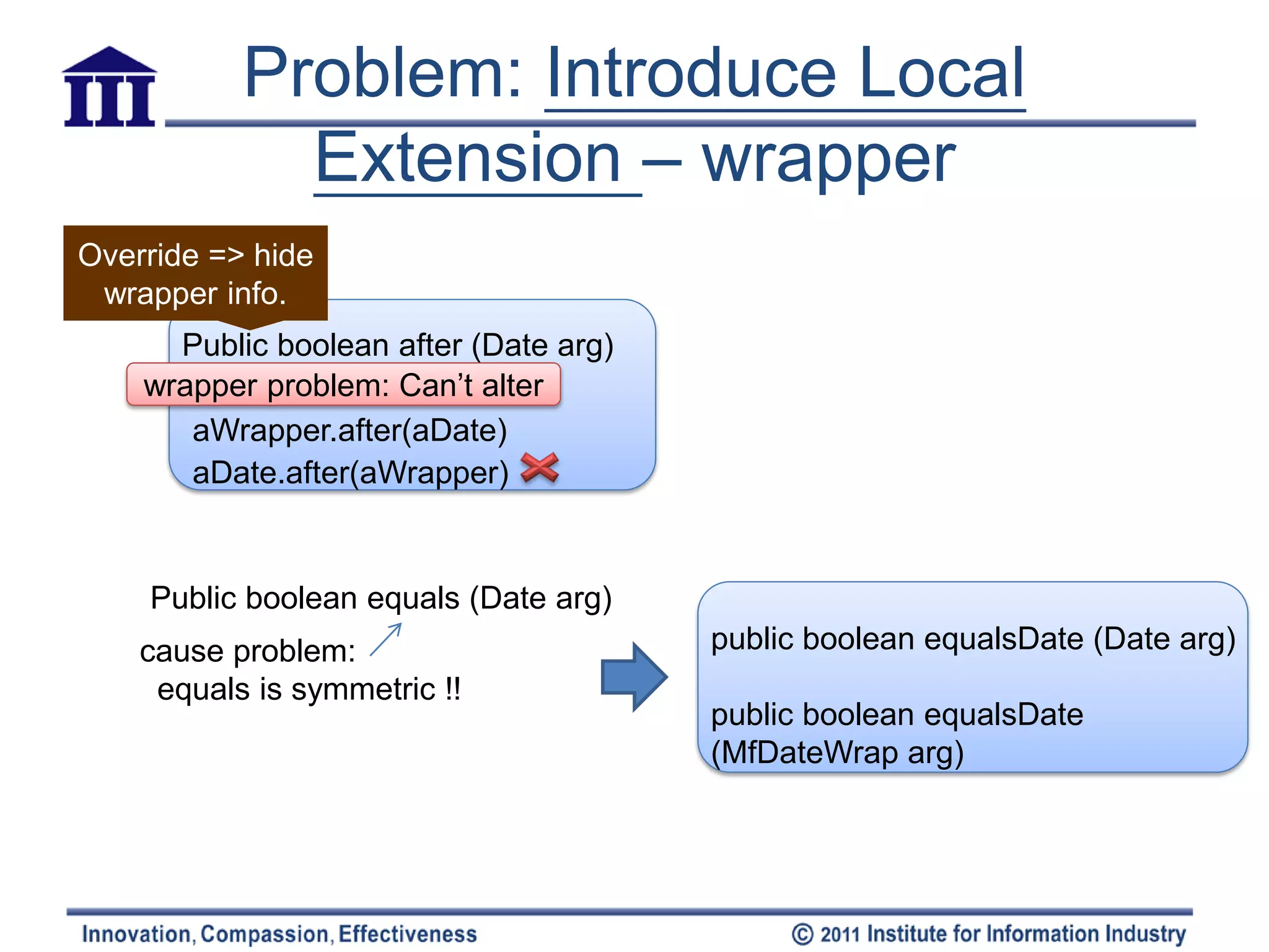 Problem: Introduce Local
             Extension – wrapper
Override => hide
 wrapper info.
      Public boolean after (Date arg)
    wrapper problem: Can’t alter
       aWrapper.after(aDate)
       aDate.after(aWrapper)


    Public boolean equals (Date arg)
    cause problem:                      public boolean equalsDate (Date arg)
     equals is symmetric !!
                                        public boolean equalsDate
                                        (MfDateWrap arg)
 