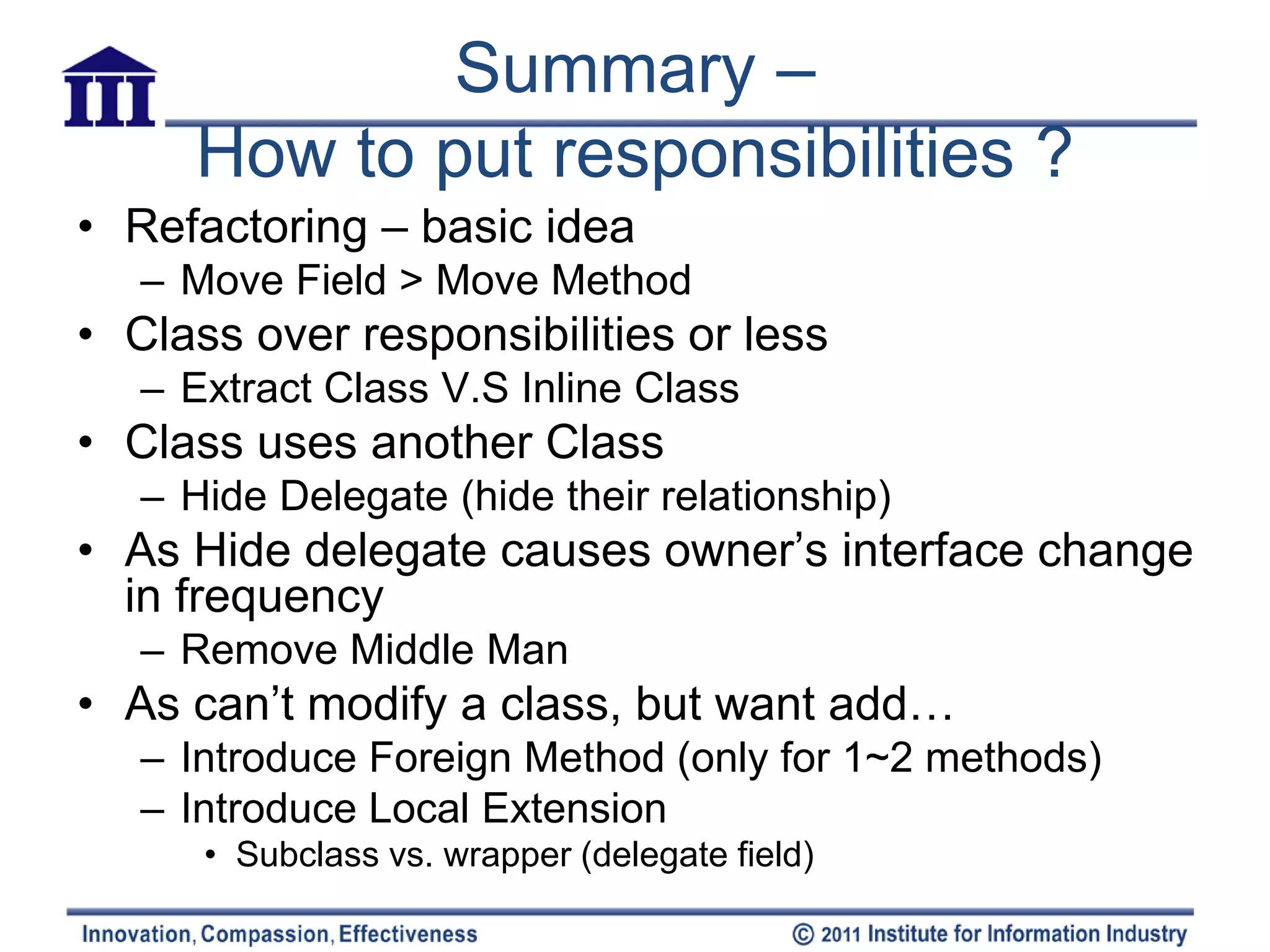 Summary –
      How to put responsibilities ?
• Refactoring – basic idea
   – Move Field > Move Method
• Class over responsibilities or less
   – Extract Class V.S Inline Class
• Class uses another Class
   – Hide Delegate (hide their relationship)
• As Hide delegate causes owner’s interface change
  in frequency
   – Remove Middle Man
• As can’t modify a class, but want add…
   – Introduce Foreign Method (only for 1~2 methods)
   – Introduce Local Extension
      • Subclass vs. wrapper (delegate field)
 