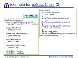 Example for Extract Class (2)
                                                   class Person...
                                                      public String getName() {
                                                         return _name;
                             Move Method              }
                                                      public String getTelephoneNumber(){
class TelephoneNumber...                                 return
   public String getTelephoneNumber() {            _officeTelephone.getTelephoneNumber();
      return ("(" + _areaCode + ") " + _number);      }
   }                                                  TelephoneNumber getOfficeTelephone() {
   String getAreaCode() {                                return _officeTelephone;
      return _areaCode;                               }
   }                                                  private String _name;
   void setAreaCode(String arg) {                     private TelephoneNumber _officeTelephone =
      _areaCode = arg;                             new TelephoneNumber();
   }
   String getNumber() {
      return _number;
   }
   void setNumber(String arg) {
      _number = arg;
   }
   private String _number;
   private String _areaCode;
 