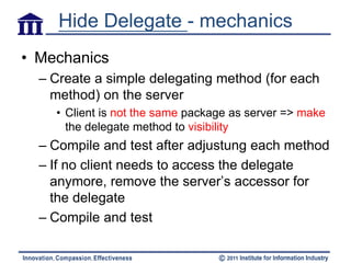 Hide Delegate - mechanics
• Mechanics
  – Create a simple delegating method (for each
    method) on the server
    • Client is not the same package as server => make
      the delegate method to visibility
  – Compile and test after adjustung each method
  – If no client needs to access the delegate
    anymore, remove the server’s accessor for
    the delegate
  – Compile and test
 