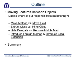 Outline
• Moving Features Between Objects
  Decide where to put responsibilities (refactoring?)

  –   Move Method vs. Move Field
  –   Extract Class vs. Inline Class
  –   Hide Delegate vs. Remove Middle Man
  –   Introduce Foreign Method & Introduce Local
      Extension

• Summary
 