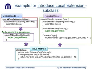Example for Introduce Local Extension -
                               subclass
 Original code …                                   Refactoring…
class MfDateSub extends Date…                 class MfDateSub extends Date {
   public MfDateSub (String dateString) {        public MfDateSub (String dateString) {
      super (dateString);                           super (dateString);
   };                                            };
                                                 public MfDateSub (Date arg) {
                                                    super (arg.getTime());
Add a converting constructor
                                                 }
   public MfDateSub (Date arg) {                 Date nextDay() {
       super (arg.getTime());                       return new Date (getYear(),getMonth(), getDate() + 1);
    }                                            }
                                              }



                 client class...
                                   Move Method
                    private static Date nextDay(Date arg) {
                    // foreign method, should be on date
                        return new Date (arg.getYear(),arg.getMonth(), arg.getDate() + 1);
                    }
 