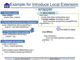 Example for Introduce Local Extension
                        - wrapper
1. Declare a class                                       4. Move Method
class mfDate {                                         client class...
  private Date _original;                                 private static Date nextDay(Date arg) {
}                                                         // foreign method, should be on date
                                                              return new Date (arg.getYear(),arg.getMonth(),
2. Set the constructors by a delegation                arg.getDate() + 1);
public mfDateWarp (String dateString) {                   }
   _original = new Date (dateString);
};                                                                                         Put back to class
  2.1 Set the instance variable                            class MfDate...
 public mfDateWarp (String arg) {
   _original = arg;                                          Date nextDay() {
 }                                                             return new Date (getYear(),getMonth(),
                                                           getDate() + 1);
3. Delegate all methods                                      }
public int getYear() {
  return _original.getYear();
}
public boolean equals (MfDateWrap arg) {
  return (toDate().equals(arg.toDate()));
}

                 http://hi.baidu.com/hanframe_ip/blog/item/76c3b154d21aac50d0090659.html
 