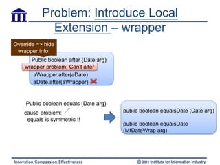 Problem: Introduce Local
             Extension – wrapper
Override => hide
 wrapper info.
      Public boolean after (Date arg)
    wrapper problem: Can’t alter
       aWrapper.after(aDate)
       aDate.after(aWrapper)


    Public boolean equals (Date arg)
    cause problem:                      public boolean equalsDate (Date arg)
     equals is symmetric !!
                                        public boolean equalsDate
                                        (MfDateWrap arg)
 