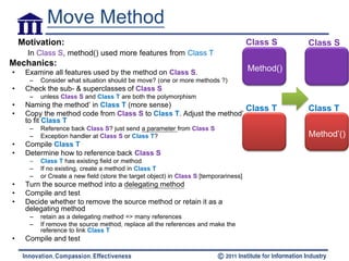 Move Method
    Motivation:                                                                        Class S    Class S
      In Class S, method() used more features from Class T
Mechanics:
•    Examine all features used by the method on Class S.                               Method()
      –   Consider what situation should be move? (one or more methods ?)
•    Check the sub- & superclasses of Class S
      –   unless Class S and Class T are both the polymorphism
•    Naming the method’ in Class T (more sense)
                                                                      Class T                     Class T
•    Copy the method code from Class S to Class T. Adjust the method’
     to fit Class T
      –   Reference back Class S? just send a parameter from Class S
      –   Exception handler at Class S or Class T?                                                Method’()
•    Compile Class T
•    Determine how to reference back Class S
      –   Class T has existing field or method
      –   If no existing, create a method in Class T
      –   or Create a new field (store the target object) in Class S [temporariness]
•    Turn the source method into a delegating method
•    Compile and test
•    Decide whether to remove the source method or retain it as a
     delegating method
      –   retain as a delegating method => many references
      –   If remove the source method, replace all the references and make the
          reference to link Class T
•    Compile and test
 