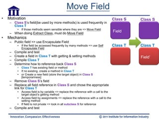 Move Field
•   Motivation                                                                           Class S   Class S
     – Class S’s field(be used by more methods) is used frequently in
       Class T
           •   If those methods seem sensible where they are => Move Field
     – When doing Extract Class, must do Move Field
                                                                                         Field
•   Mechanics
     – Public field => use Encapsulate Field
           •   If the field be accessed frequently by many methods => use Self           Class T   Class T
               Encapsulate Field
     –   Compile and test
     –   Create a field in Class T with getting & setting methods                                  Field’
     –   Compile Class T
     –   Determine how to reference back Class S
           •   Class T has existing field or method
           •   If no existing, create a method in Class T
           •   or Create a new field (store the target object) in Class S
               [temporariness]
     – Remove Class S’s field
     – Replace all field reference in Class S and chose the appropriate
       link for Class T
           •   Access field is by variable => replace the reference with a call to the
               target object’s getting method
           •   Access field by assignments => replace the reference with a call to the
               setting method
           •   If field is not private => look in all subclass S for reference
     – Compile and test
 