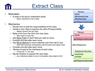 Extract Class
                                                                                          Person
•   Motivation                                                                       name
     – A class is too big to understand easily                                       officeAreaCode
          •   Many methods & a lot of data                                           officeNumber
                                                                                    getTelephoneNumber
•   Mechanics
     – Decide how to split the responsibilities of the class
     – Create a new class to express the split-off responsibility
          •   Maybe rename the old class
                                                                                        Person
     – Make a link from the old to the new class
          •   May need a 2-way link                                                  name
     – Use Move Field on each field you wish to move
                                                                                    getTelephoneNumber
     – Compile and test after each move
     – Use Move Method to move methods over from old to new
          •   Start with low-level methods(few call) & build to the higher level   officeTelephone
     – Compile and test after each move
     – Review & reduce the interfaces of each class
          •   2-way link => one way                                                  Telephone Number
     – Decide whether to expose the new class                                        areaCode
          •   as a reference object or as an immutable value object (ch.8)           number

                                                                                    getTelephoneNumber
 