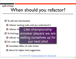 When should you refactor?

To add new functionality
 refactor existing code until you understand it

                 Like...