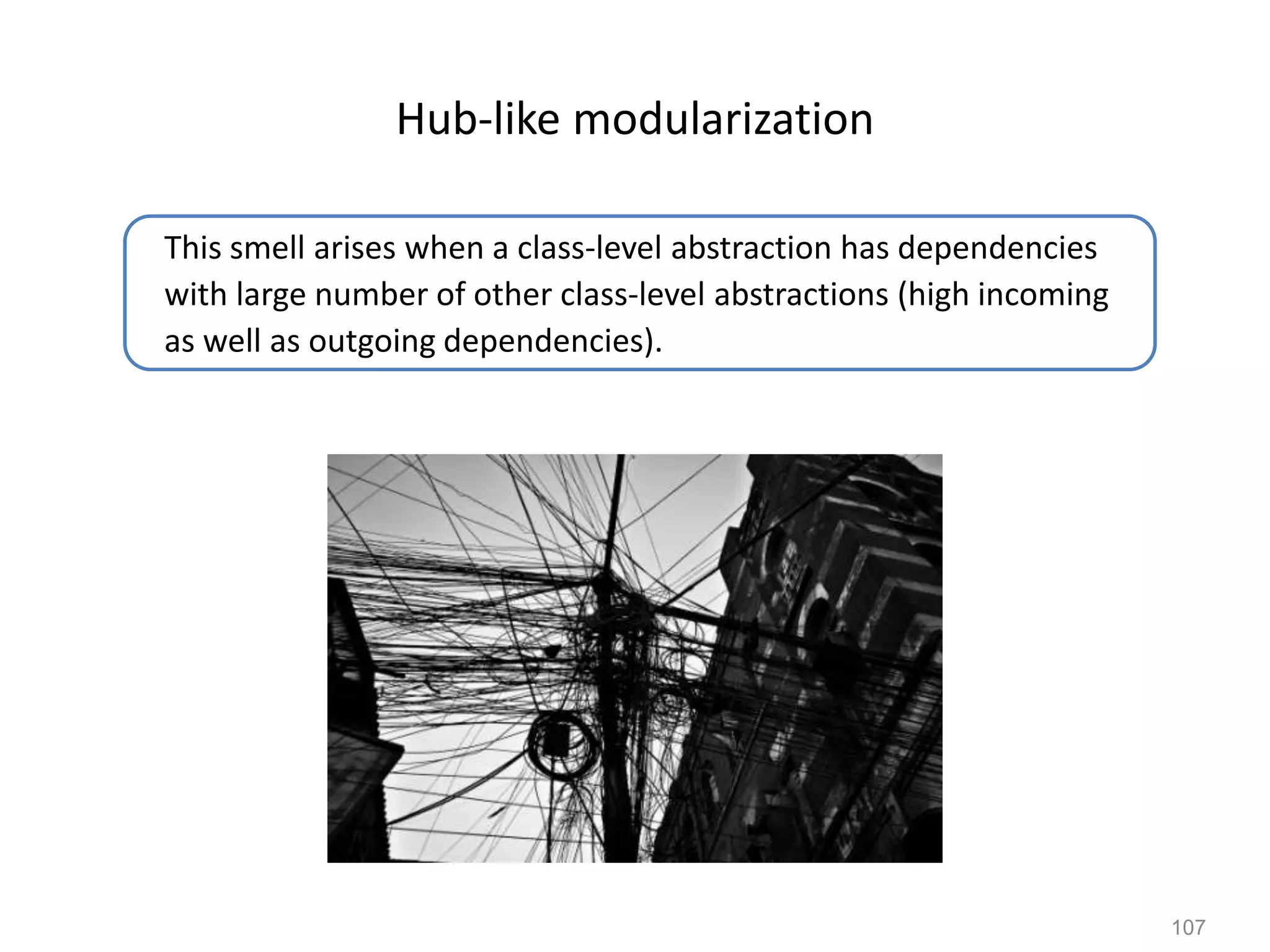 107
Hub-like modularization
This smell arises when a class-level abstraction has dependencies
with large number of other class-level abstractions (high incoming
as well as outgoing dependencies).
 