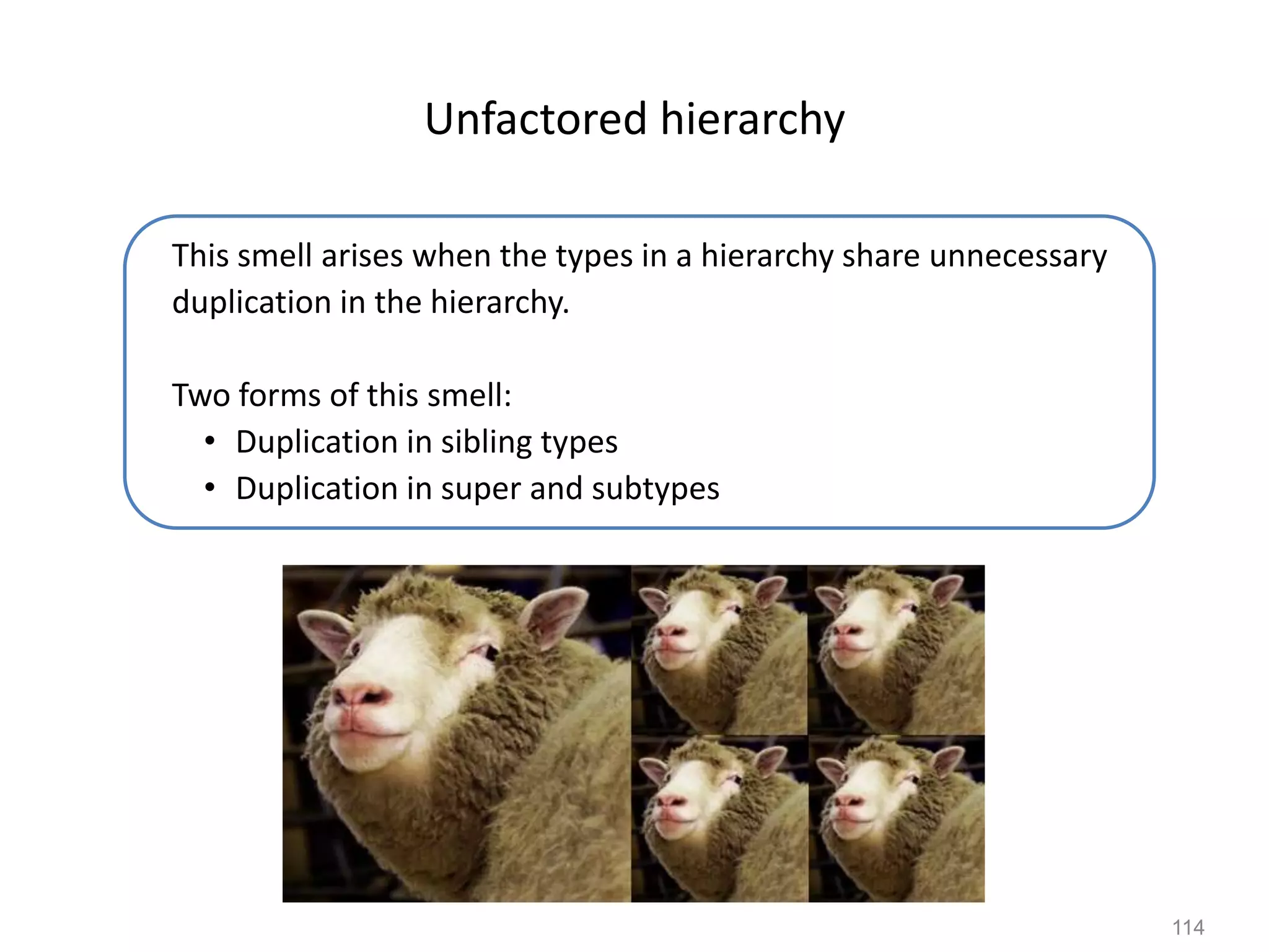 114
Unfactored hierarchy
This smell arises when the types in a hierarchy share unnecessary
duplication in the hierarchy.
Two forms of this smell:
• Duplication in sibling types
• Duplication in super and subtypes
 