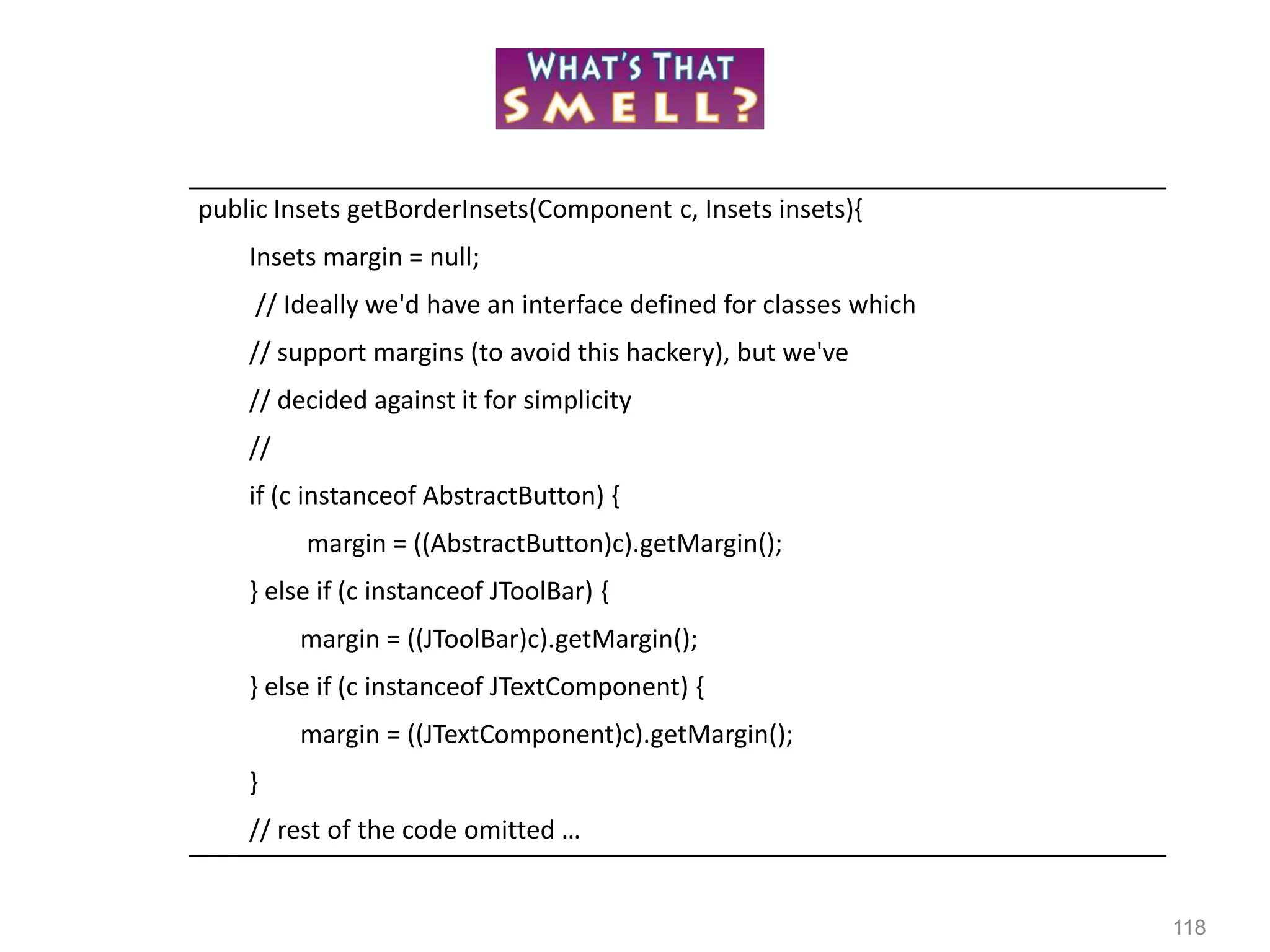 118
public Insets getBorderInsets(Component c, Insets insets){
Insets margin = null;
// Ideally we'd have an interface defined for classes which
// support margins (to avoid this hackery), but we've
// decided against it for simplicity
//
if (c instanceof AbstractButton) {
margin = ((AbstractButton)c).getMargin();
} else if (c instanceof JToolBar) {
margin = ((JToolBar)c).getMargin();
} else if (c instanceof JTextComponent) {
margin = ((JTextComponent)c).getMargin();
}
// rest of the code omitted …
 