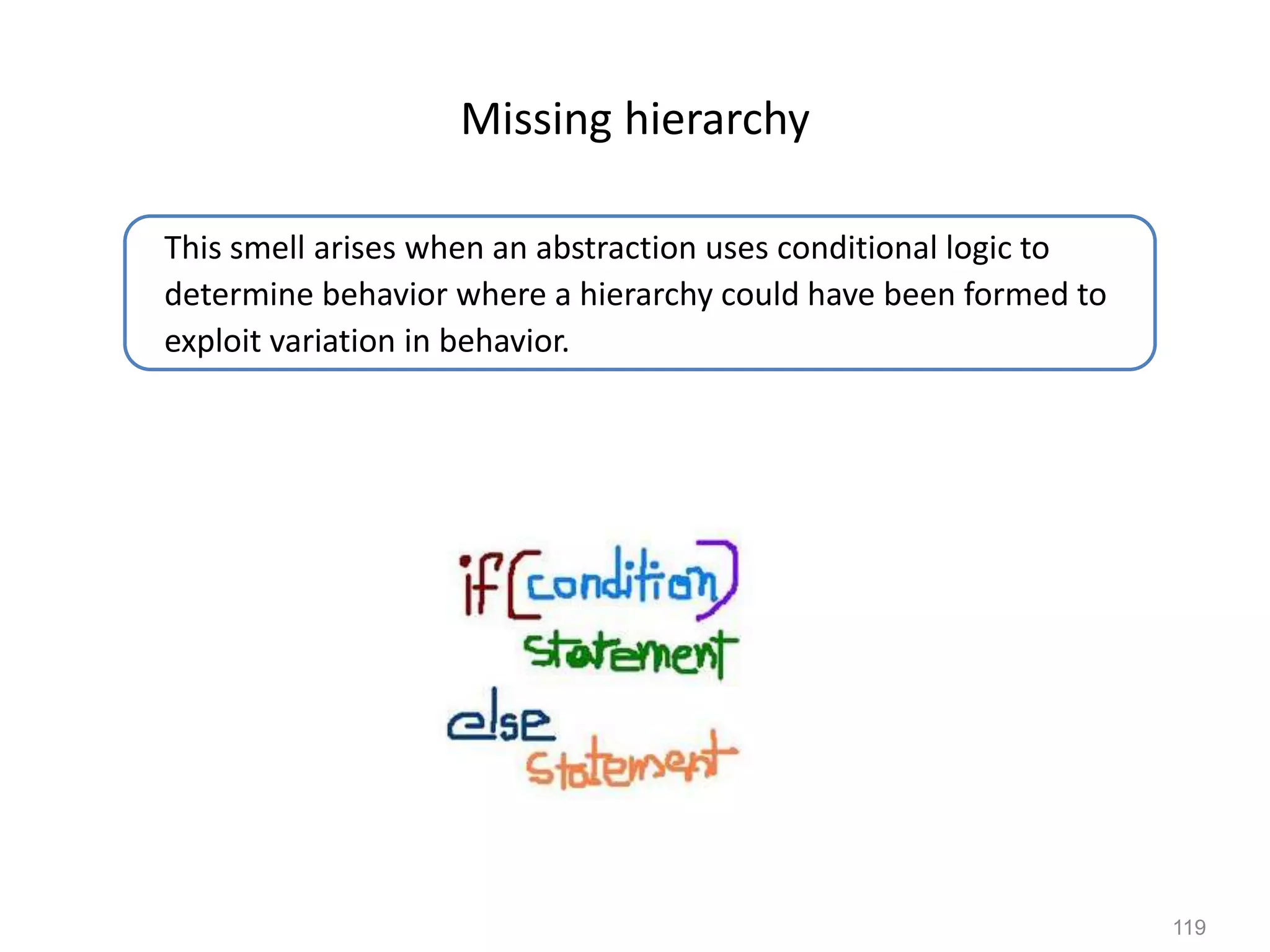 119
Missing hierarchy
This smell arises when an abstraction uses conditional logic to
determine behavior where a hierarchy could have been formed to
exploit variation in behavior.
 