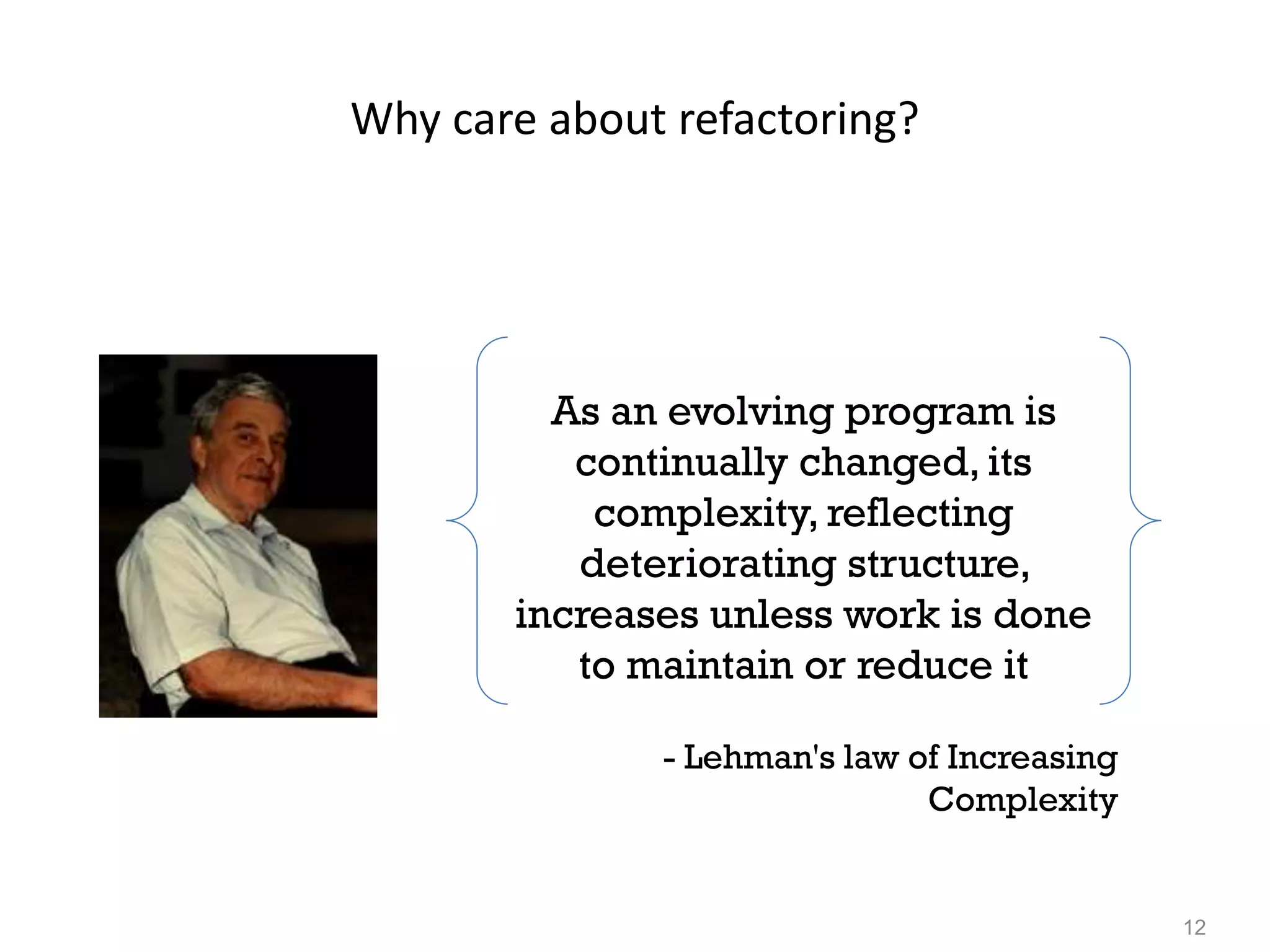 12
Why care about refactoring?
As an evolving program is
continually changed, its
complexity, reflecting
deteriorating structure,
increases unless work is done
to maintain or reduce it
- Lehman's law of Increasing
Complexity
 