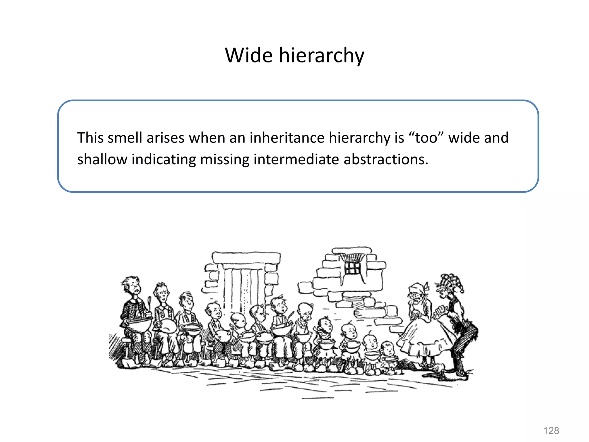 128
Wide hierarchy
This smell arises when an inheritance hierarchy is “too” wide and
shallow indicating missing intermediate abstractions.
 