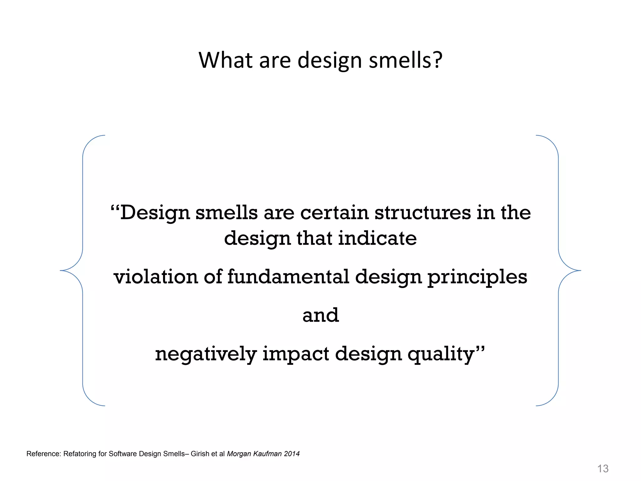 13
What are design smells?
“Design smells are certain structures in the
design that indicate
violation of fundamental design principles
and
negatively impact design quality”
Reference: Refatoring for Software Design Smells– Girish et al Morgan Kaufman 2014
 