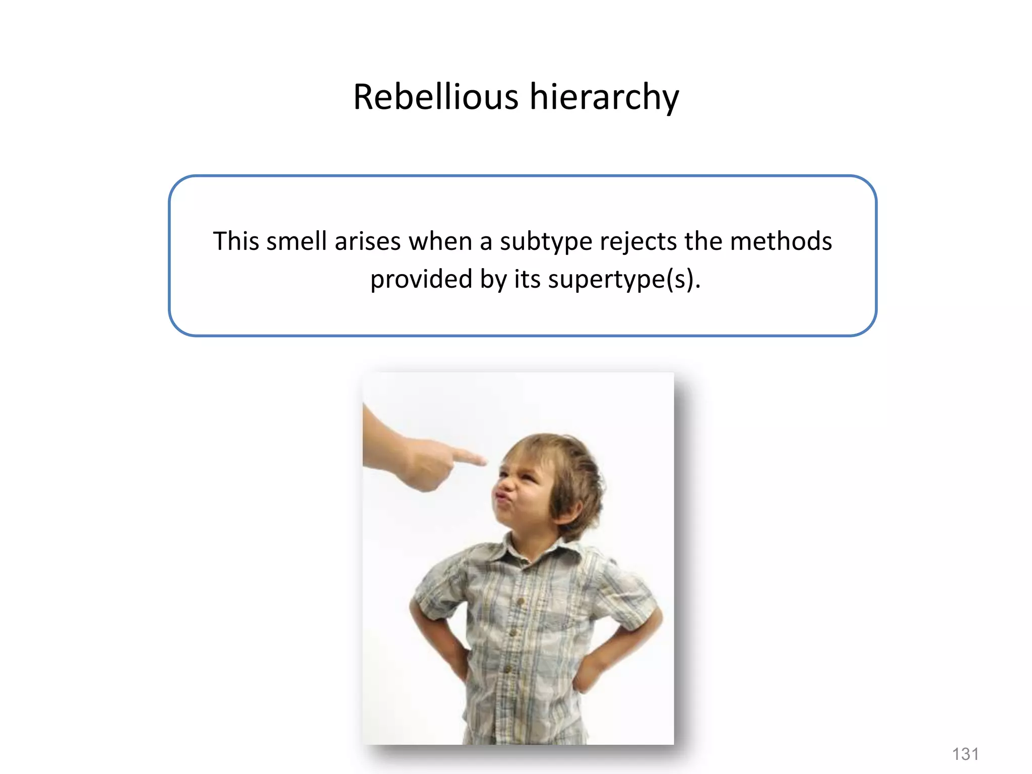 131
Rebellious hierarchy
This smell arises when a subtype rejects the methods
provided by its supertype(s).
 