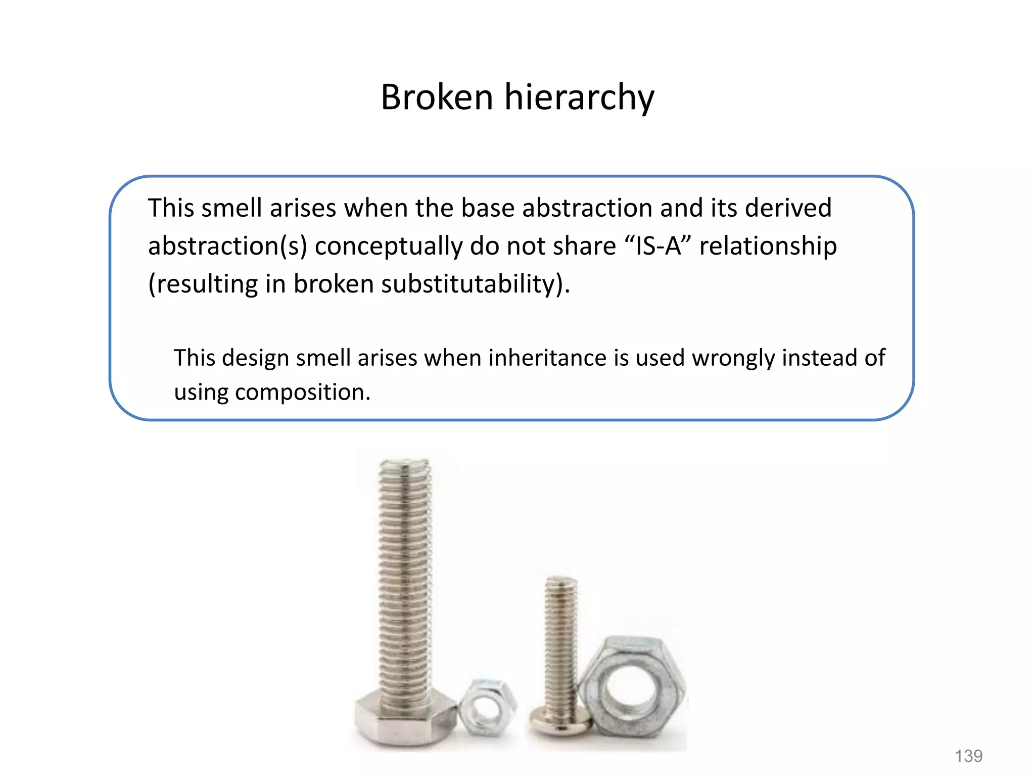 139
Broken hierarchy
This smell arises when the base abstraction and its derived
abstraction(s) conceptually do not share “IS-A” relationship
(resulting in broken substitutability).
This design smell arises when inheritance is used wrongly instead of
using composition.
 