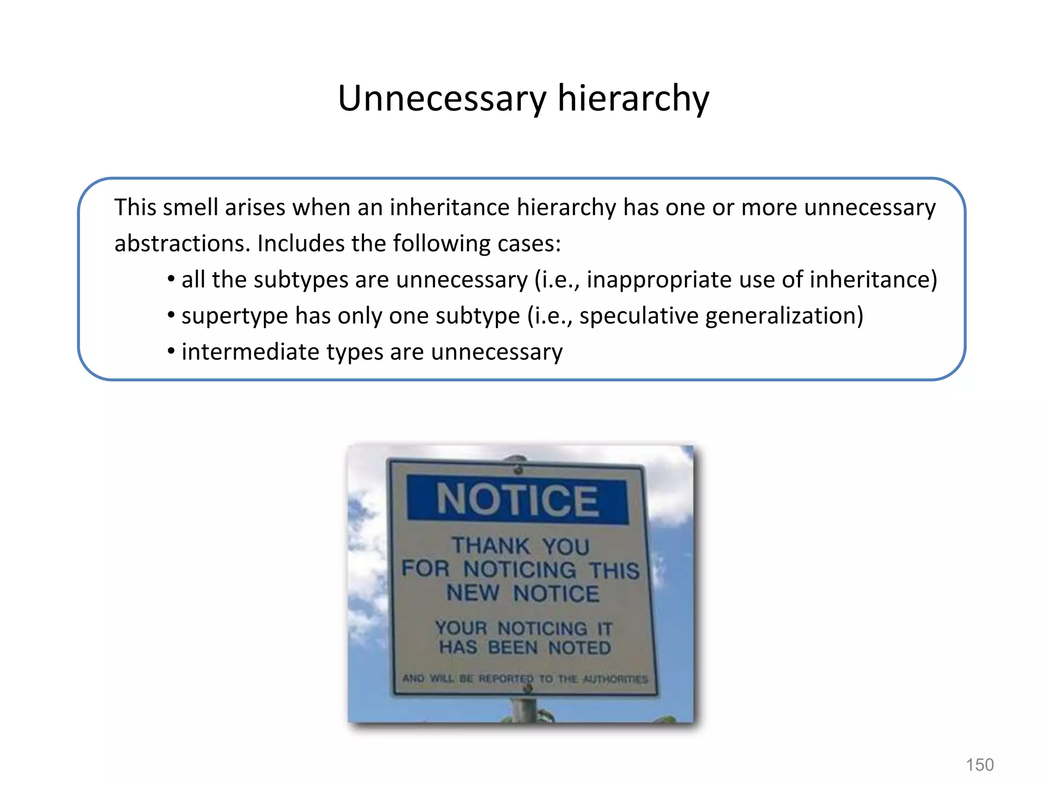 150
Unnecessary hierarchy
This smell arises when an inheritance hierarchy has one or more unnecessary
abstractions. Includes the following cases:
• all the subtypes are unnecessary (i.e., inappropriate use of inheritance)
• supertype has only one subtype (i.e., speculative generalization)
• intermediate types are unnecessary
 