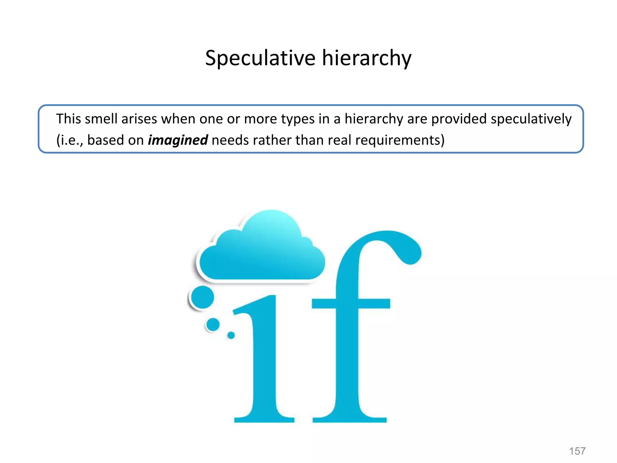 157
Speculative hierarchy
This smell arises when one or more types in a hierarchy are provided speculatively
(i.e., based on imagined needs rather than real requirements)
 