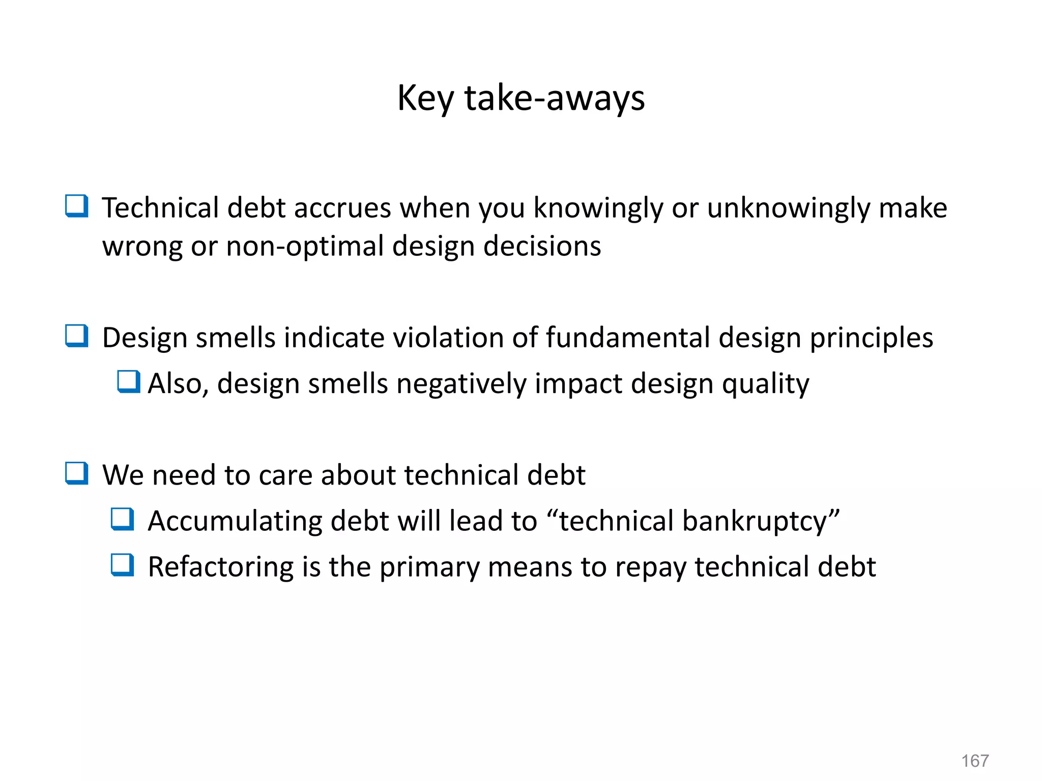 167
Key take-aways
 Technical debt accrues when you knowingly or unknowingly make
wrong or non-optimal design decisions
 Design smells indicate violation of fundamental design principles
Also, design smells negatively impact design quality
 We need to care about technical debt
 Accumulating debt will lead to “technical bankruptcy”
 Refactoring is the primary means to repay technical debt
 
