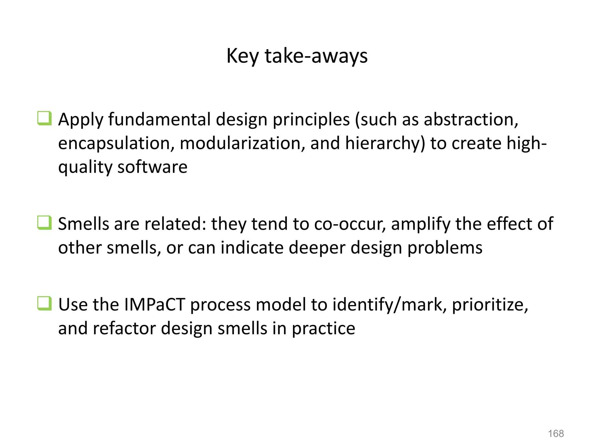 168
Key take-aways
 Apply fundamental design principles (such as abstraction,
encapsulation, modularization, and hierarchy) to create high-
quality software
 Smells are related: they tend to co-occur, amplify the effect of
other smells, or can indicate deeper design problems
 Use the IMPaCT process model to identify/mark, prioritize,
and refactor design smells in practice
 
