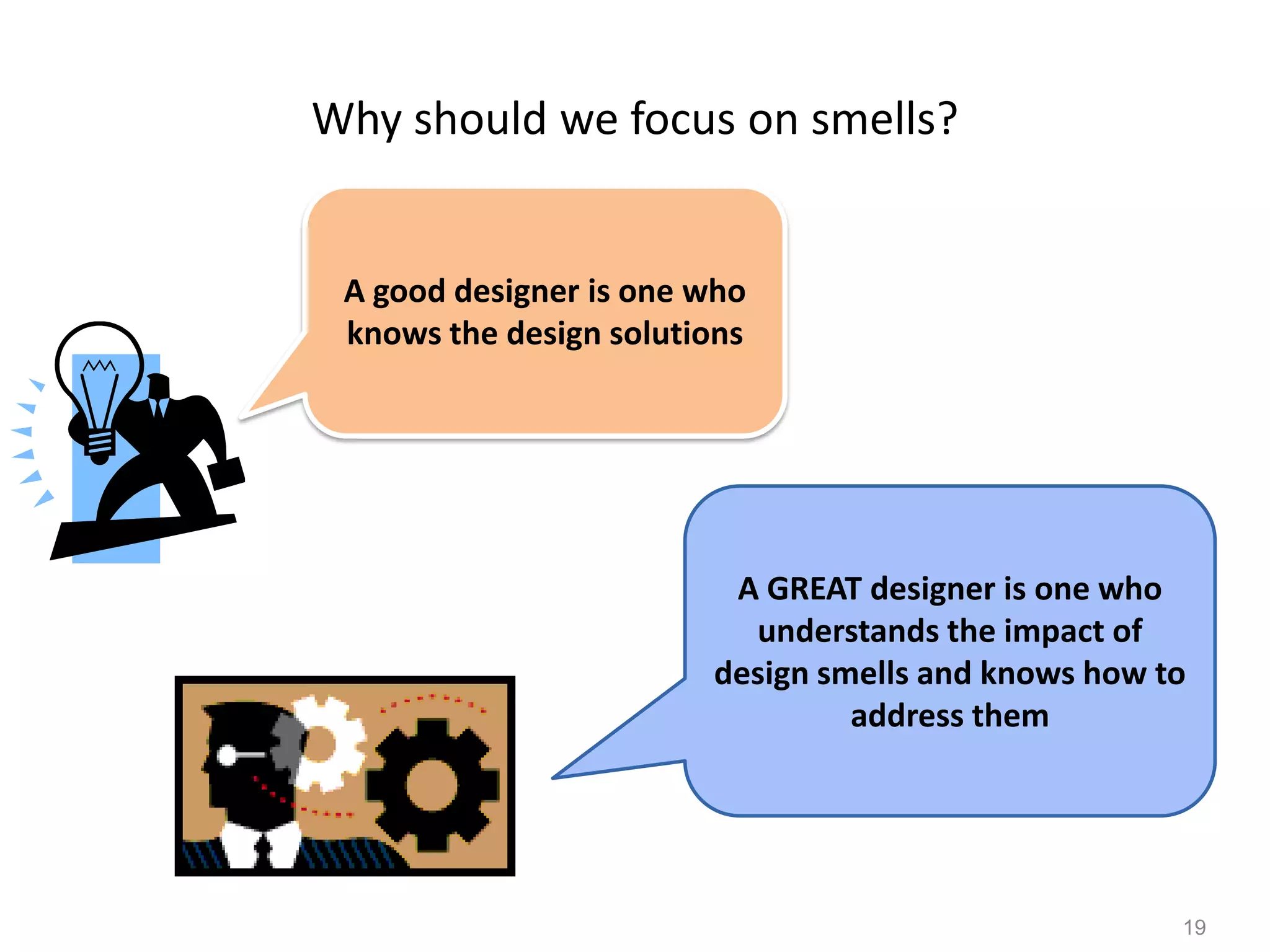19
Why should we focus on smells?
A good designer is one who
knows the design solutions
A GREAT designer is one who
understands the impact of
design smells and knows how to
address them
 