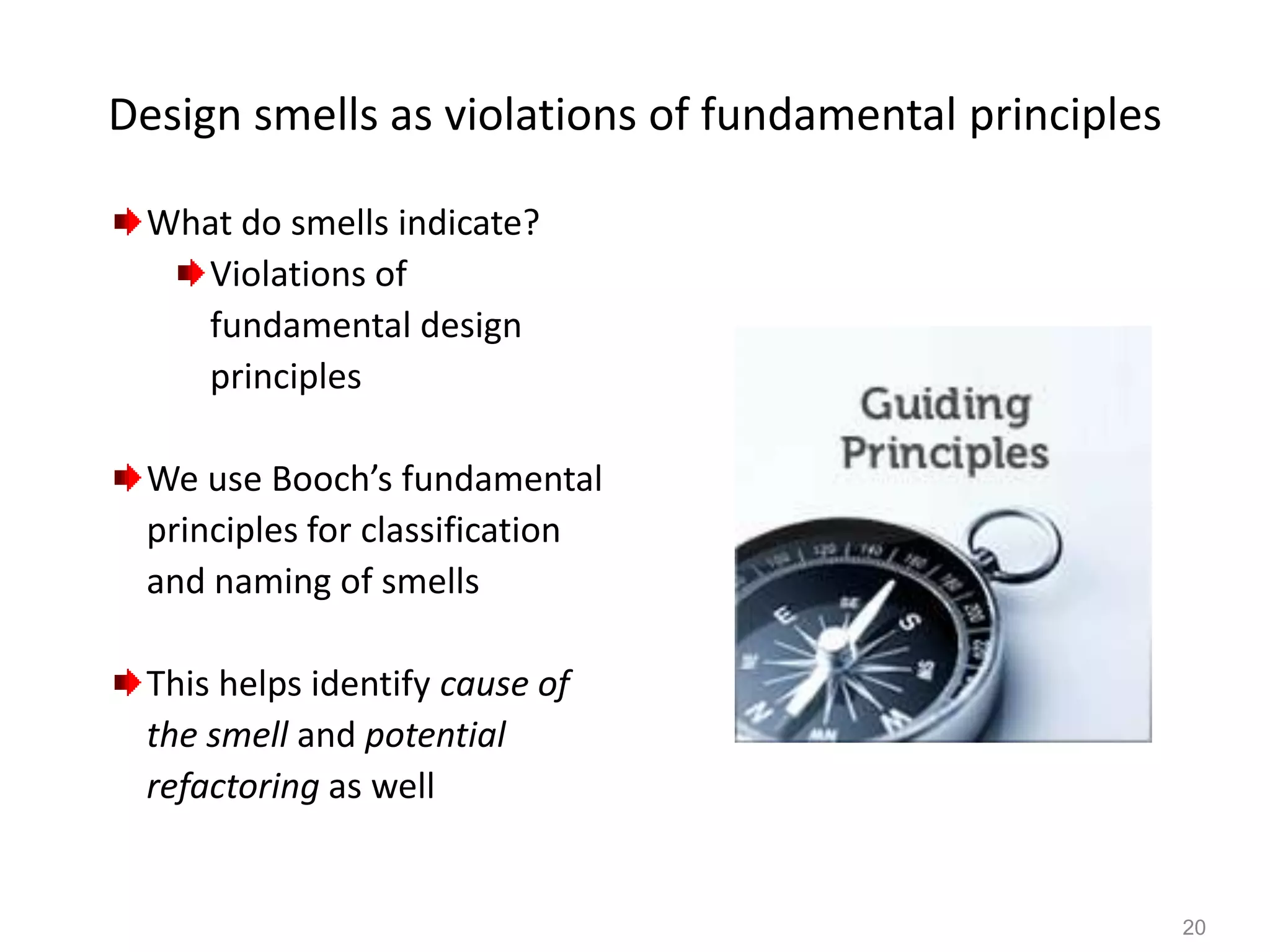 20
Design smells as violations of fundamental principles
What do smells indicate?
Violations of
fundamental design
principles
We use Booch’s fundamental
principles for classification
and naming of smells
This helps identify cause of
the smell and potential
refactoring as well
 