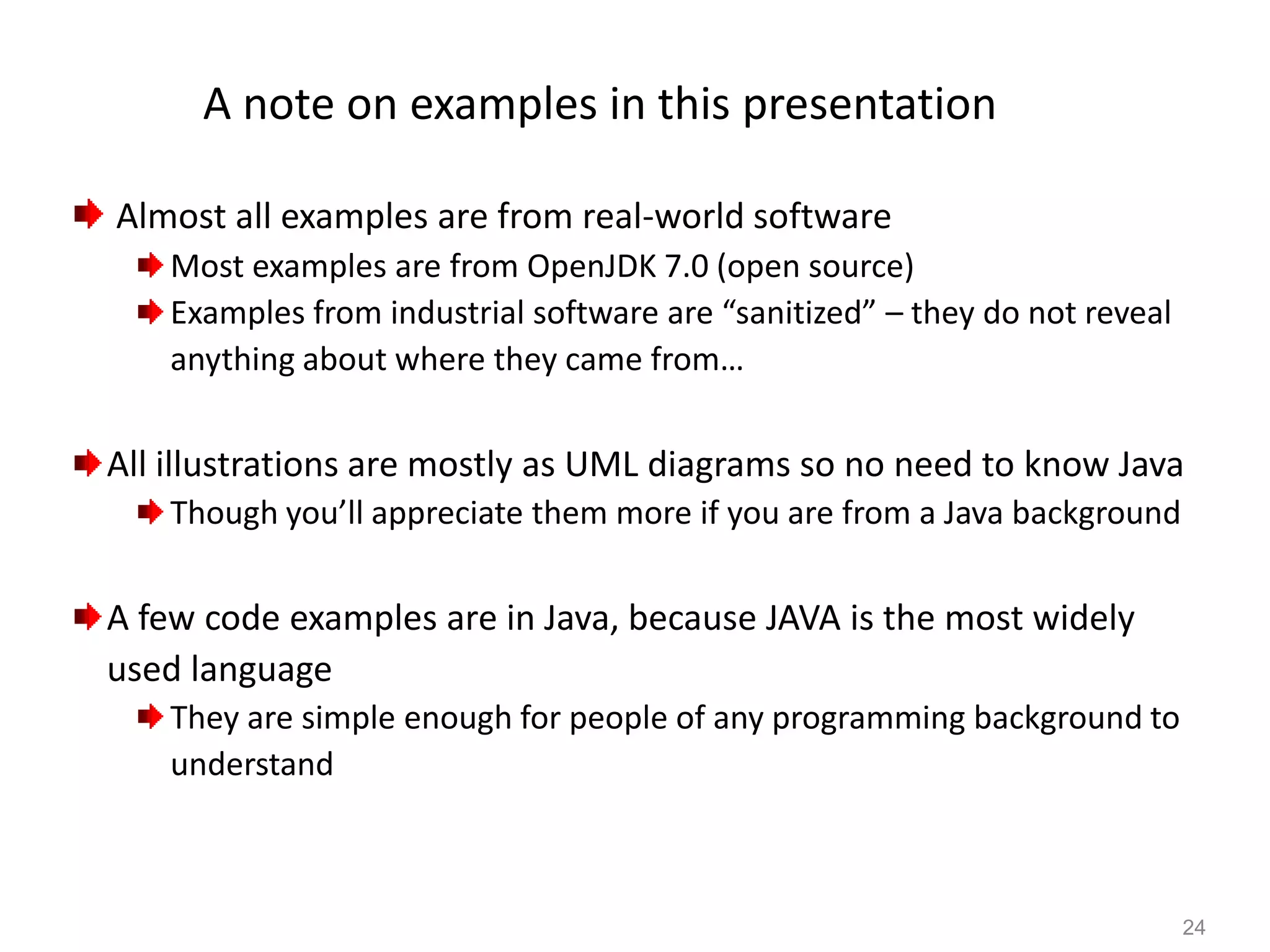 24
A note on examples in this presentation
Almost all examples are from real-world software
Most examples are from OpenJDK 7.0 (open source)
Examples from industrial software are “sanitized” – they do not reveal
anything about where they came from…
All illustrations are mostly as UML diagrams so no need to know Java
Though you’ll appreciate them more if you are from a Java background
A few code examples are in Java, because JAVA is the most widely
used language
They are simple enough for people of any programming background to
understand
 