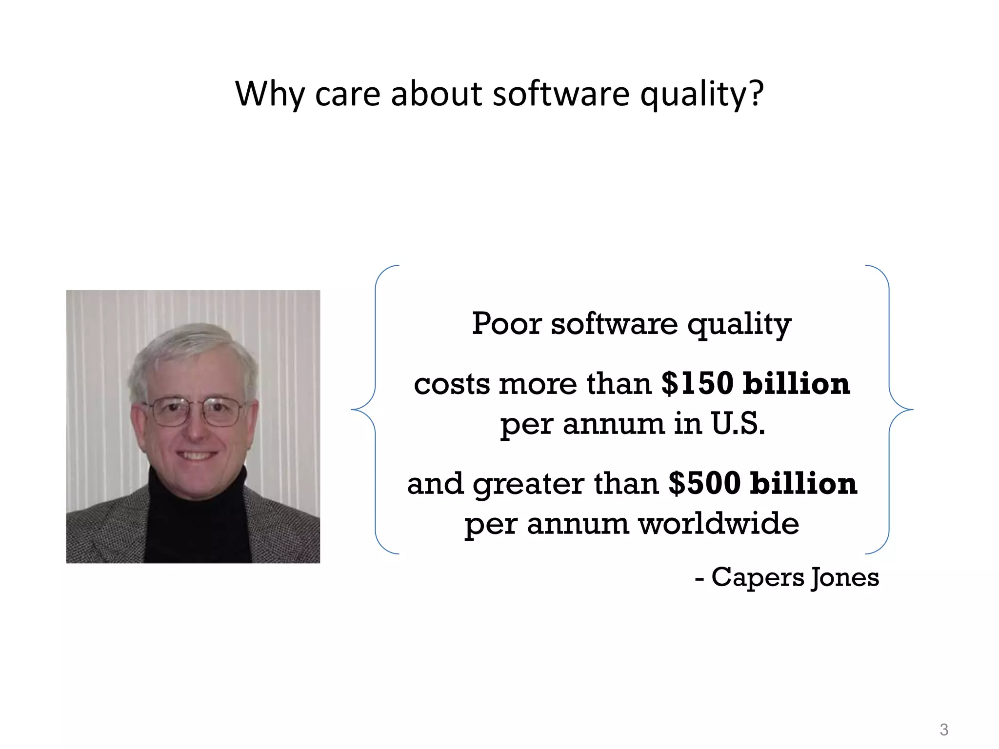 3
Why care about software quality?
Poor software quality
costs more than $150 billion
per annum in U.S.
and greater than $500 billion
per annum worldwide
- Capers Jones
 