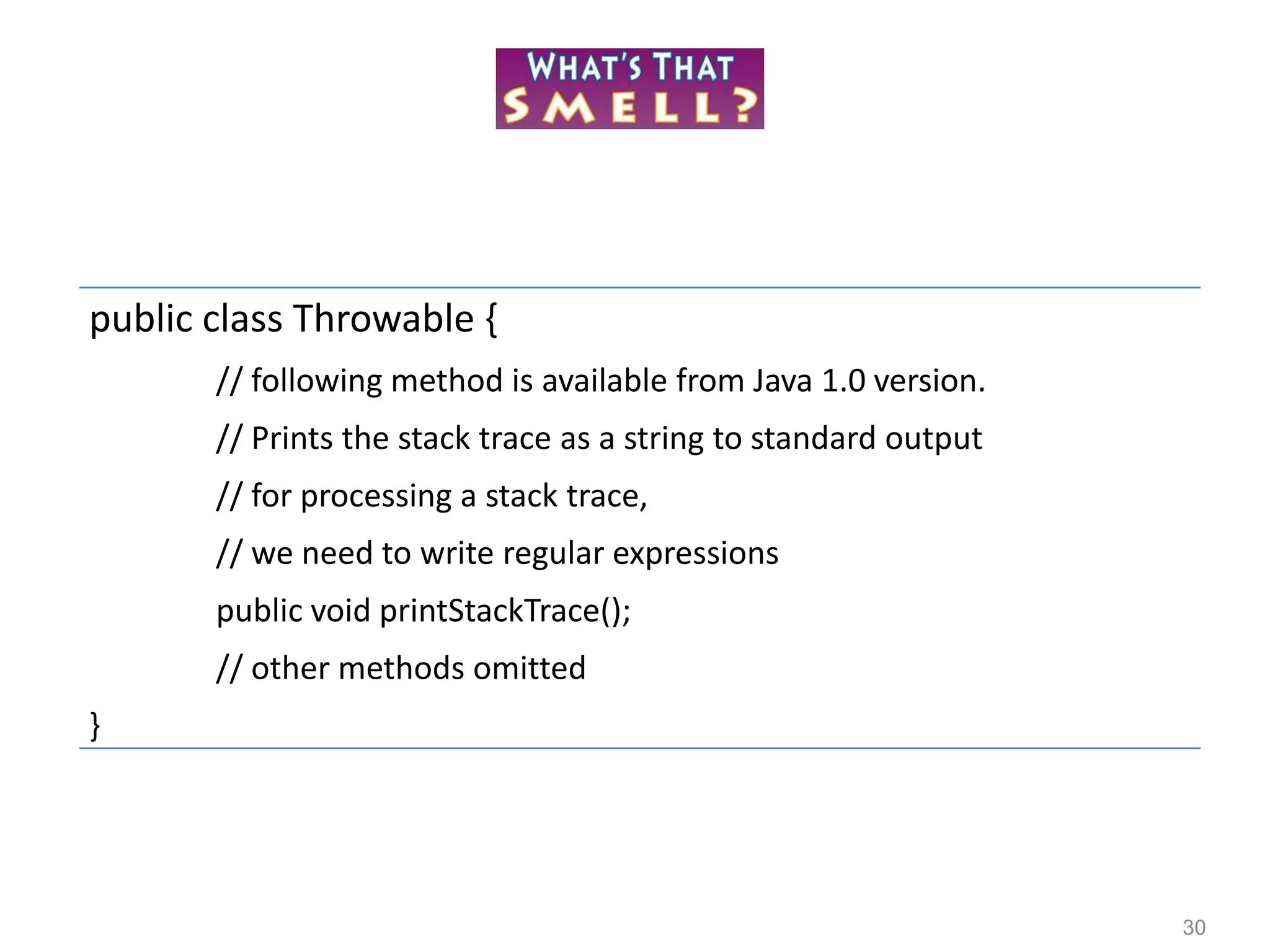 30
public class Throwable {
// following method is available from Java 1.0 version.
// Prints the stack trace as a string to standard output
// for processing a stack trace,
// we need to write regular expressions
public void printStackTrace();
// other methods omitted
}
 