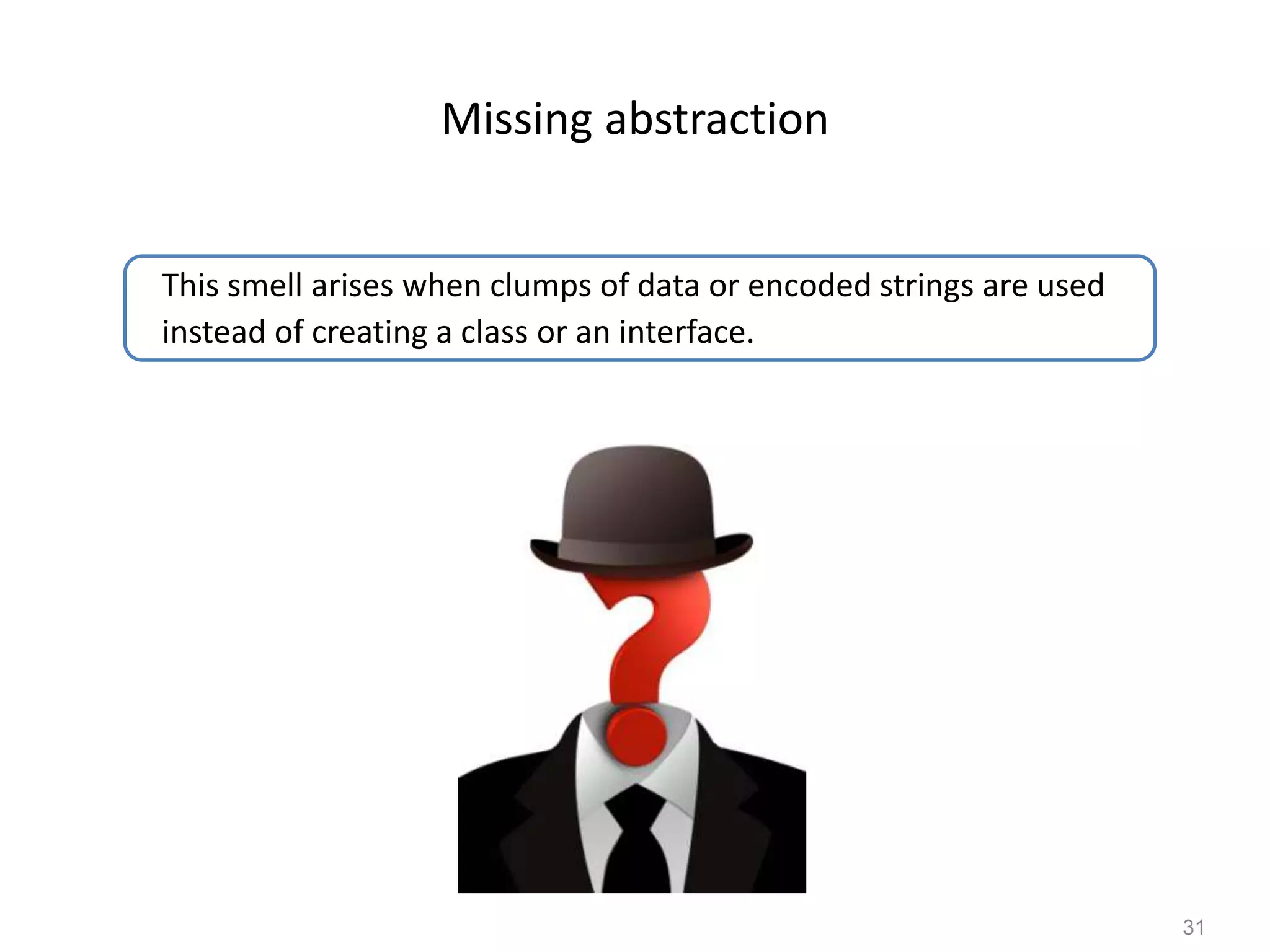 31
Missing abstraction
This smell arises when clumps of data or encoded strings are used
instead of creating a class or an interface.
 