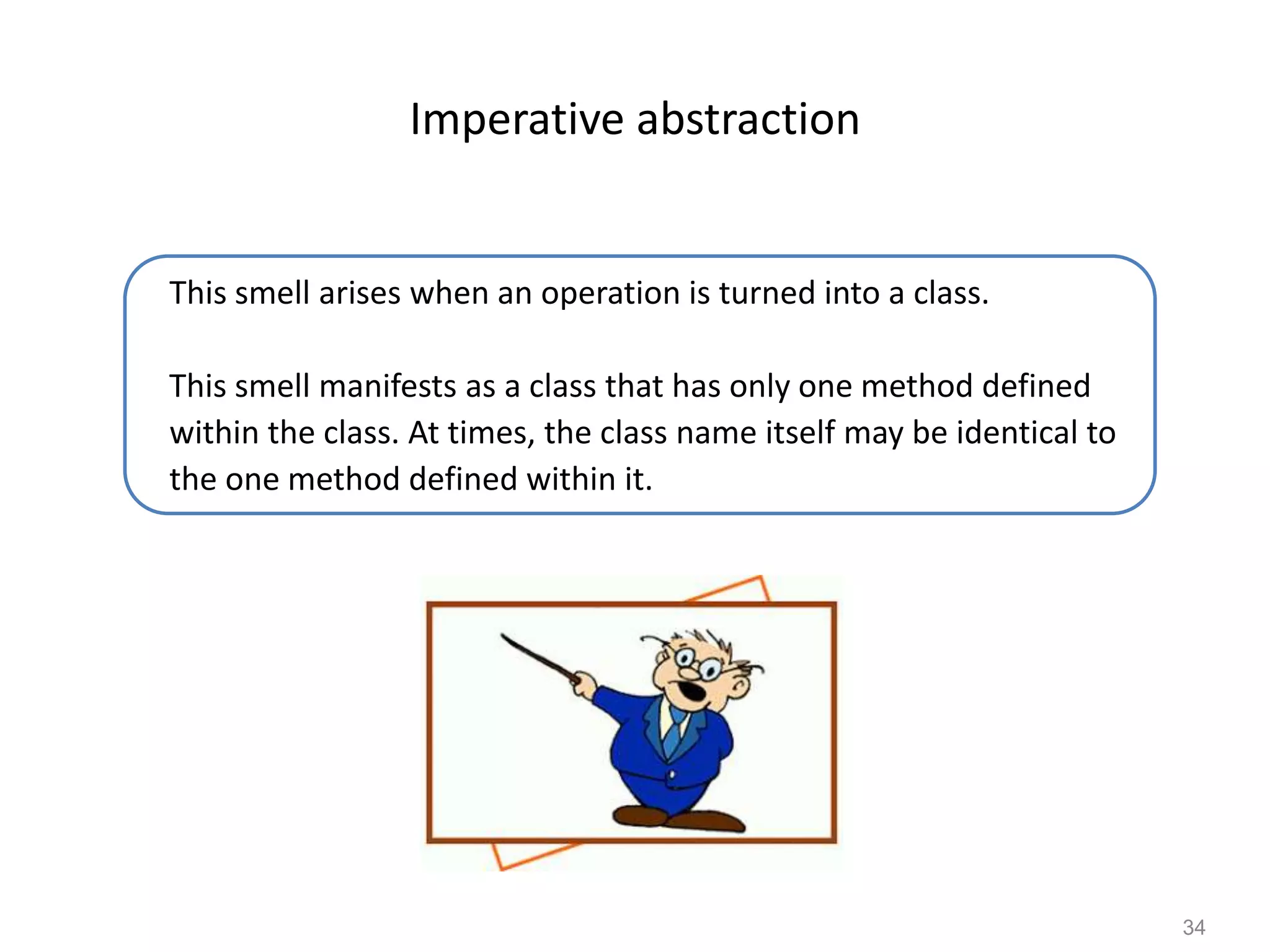 34
Imperative abstraction
This smell arises when an operation is turned into a class.
This smell manifests as a class that has only one method defined
within the class. At times, the class name itself may be identical to
the one method defined within it.
 
