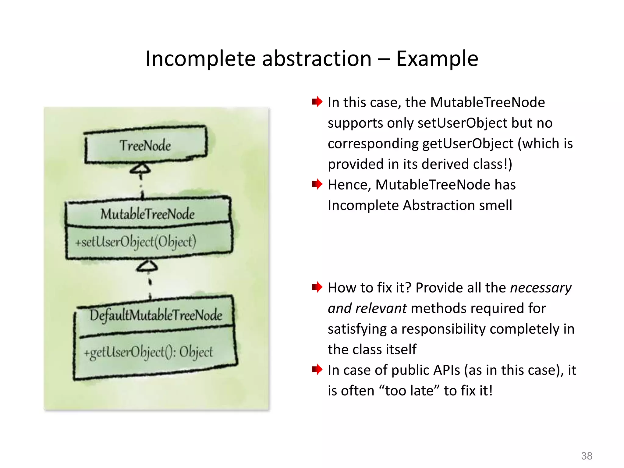 38
Incomplete abstraction – Example
In this case, the MutableTreeNode
supports only setUserObject but no
corresponding getUserObject (which is
provided in its derived class!)
Hence, MutableTreeNode has
Incomplete Abstraction smell
How to fix it? Provide all the necessary
and relevant methods required for
satisfying a responsibility completely in
the class itself
In case of public APIs (as in this case), it
is often “too late” to fix it!
 