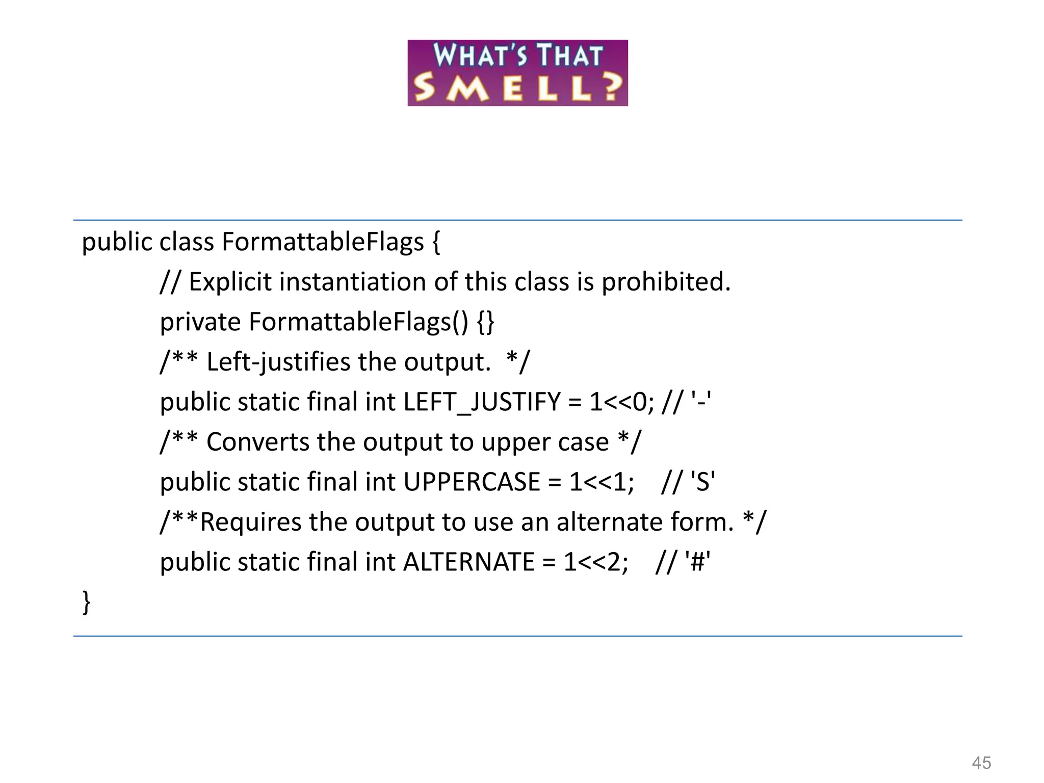 45
public class FormattableFlags {
// Explicit instantiation of this class is prohibited.
private FormattableFlags() {}
/** Left-justifies the output. */
public static final int LEFT_JUSTIFY = 1<<0; // '-'
/** Converts the output to upper case */
public static final int UPPERCASE = 1<<1; // 'S'
/**Requires the output to use an alternate form. */
public static final int ALTERNATE = 1<<2; // '#'
}
 