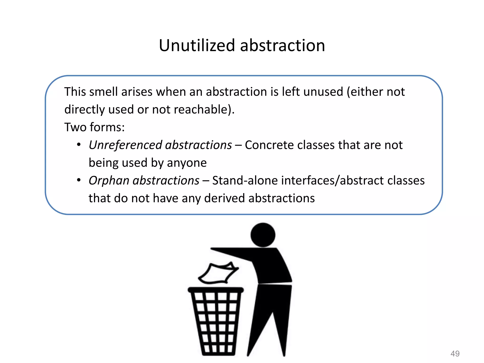 49
Unutilized abstraction
This smell arises when an abstraction is left unused (either not
directly used or not reachable).
Two forms:
• Unreferenced abstractions – Concrete classes that are not
being used by anyone
• Orphan abstractions – Stand-alone interfaces/abstract classes
that do not have any derived abstractions
 
