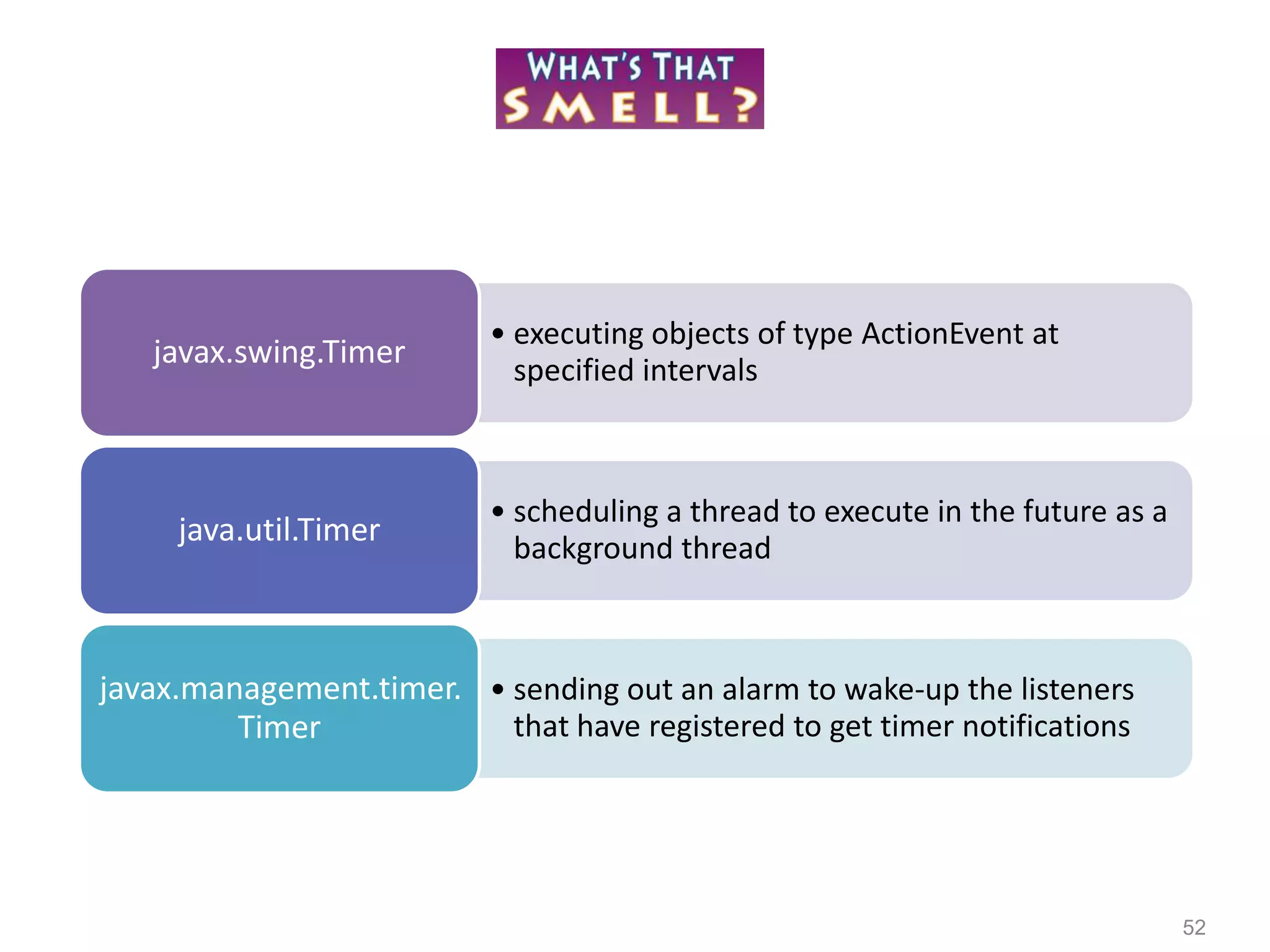 52
• executing objects of type ActionEvent at
specified intervals
javax.swing.Timer
• scheduling a thread to execute in the future as a
background thread
java.util.Timer
• sending out an alarm to wake-up the listeners
that have registered to get timer notifications
javax.management.timer.
Timer
 