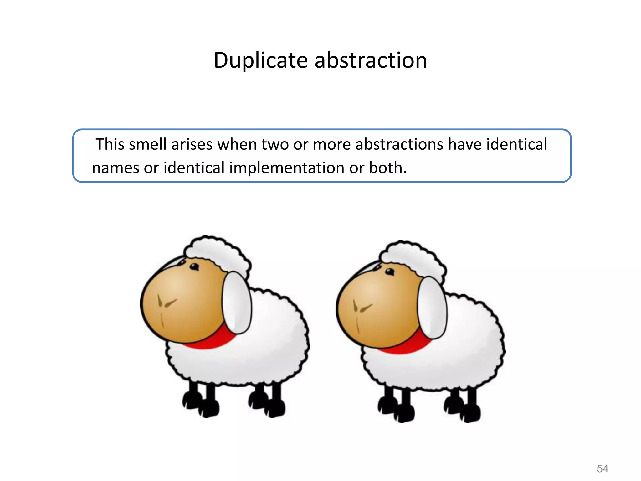 54
Duplicate abstraction
This smell arises when two or more abstractions have identical
names or identical implementation or both.
 
