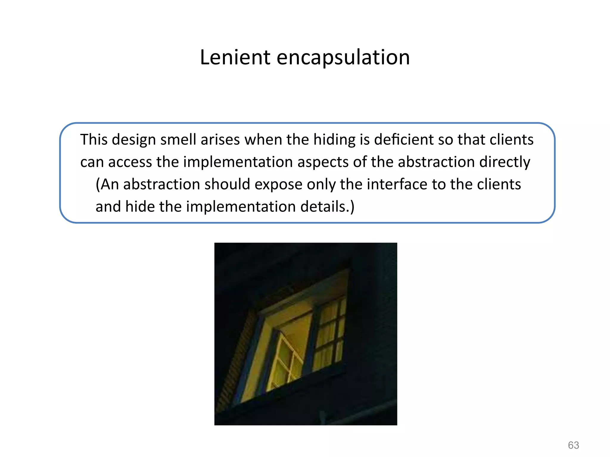 63
Lenient encapsulation
This design smell arises when the hiding is deﬁcient so that clients
can access the implementation aspects of the abstraction directly
(An abstraction should expose only the interface to the clients
and hide the implementation details.)
 