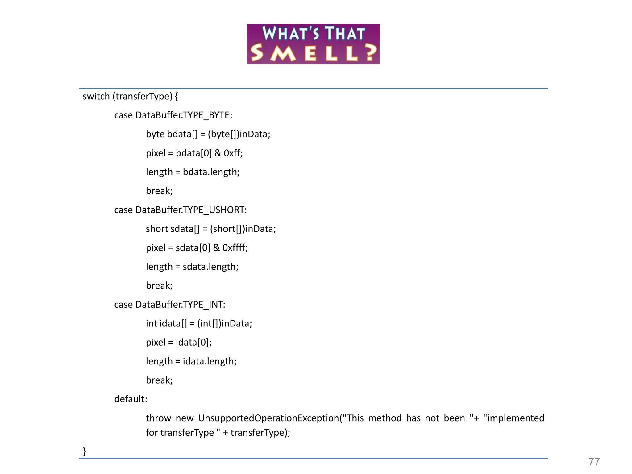 77
switch (transferType) {
case DataBuffer.TYPE_BYTE:
byte bdata[] = (byte[])inData;
pixel = bdata[0] & 0xff;
length = bdata.length;
break;
case DataBuffer.TYPE_USHORT:
short sdata[] = (short[])inData;
pixel = sdata[0] & 0xffff;
length = sdata.length;
break;
case DataBuffer.TYPE_INT:
int idata[] = (int[])inData;
pixel = idata[0];
length = idata.length;
break;
default:
throw new UnsupportedOperationException("This method has not been "+ "implemented
for transferType " + transferType);
}
 
