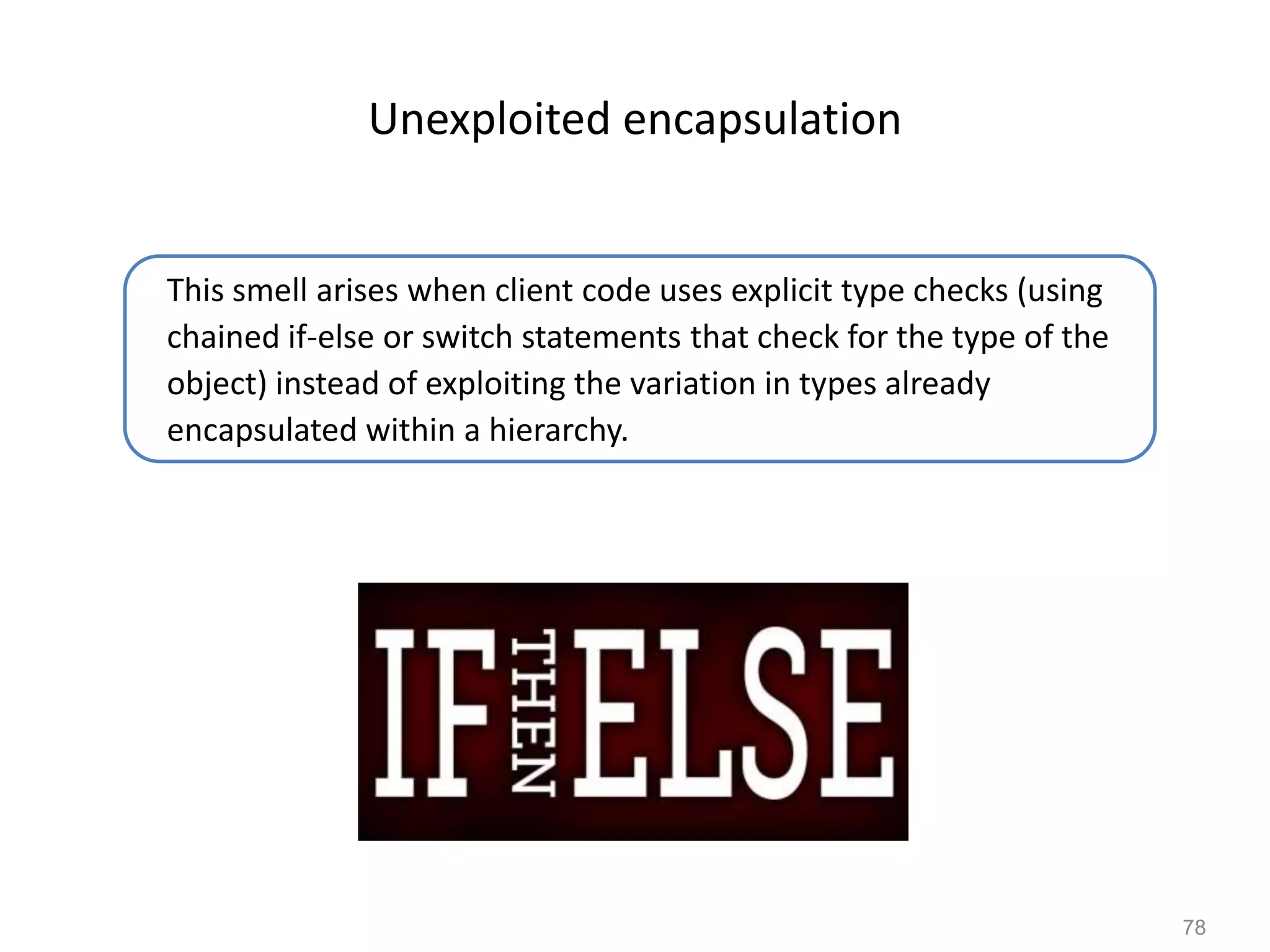 78
Unexploited encapsulation
This smell arises when client code uses explicit type checks (using
chained if-else or switch statements that check for the type of the
object) instead of exploiting the variation in types already
encapsulated within a hierarchy.
 