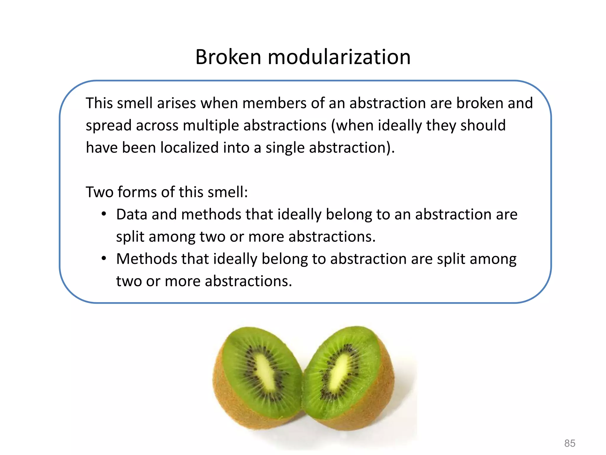 85
Broken modularization
This smell arises when members of an abstraction are broken and
spread across multiple abstractions (when ideally they should
have been localized into a single abstraction).
Two forms of this smell:
• Data and methods that ideally belong to an abstraction are
split among two or more abstractions.
• Methods that ideally belong to abstraction are split among
two or more abstractions.
 